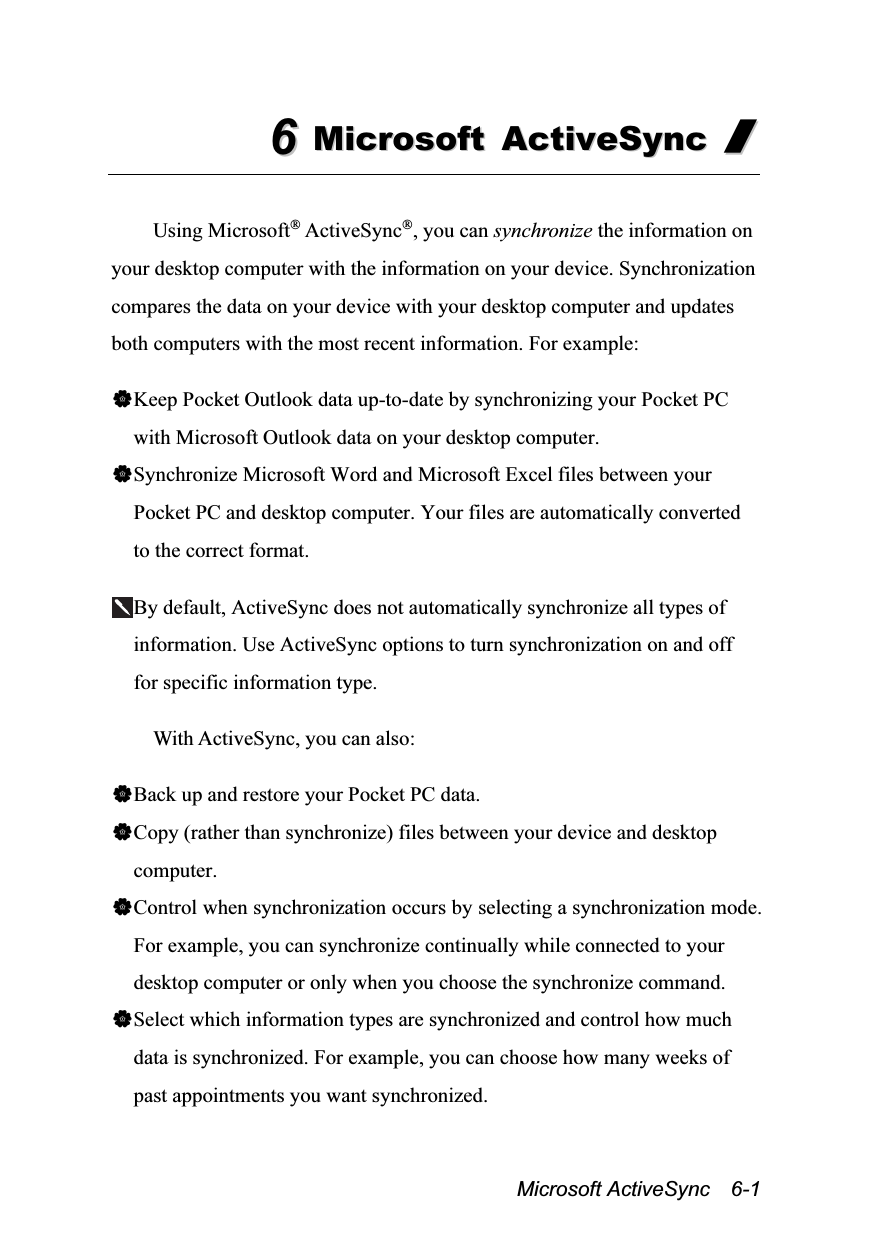  Microsoft ActiveSync  6-1 66  MMiiccrroossoofftt  AAccttiivveeSSyynncc  //   Using Microsoft® ActiveSync®, you can synchronize the information on your desktop computer with the information on your device. Synchronization compares the data on your device with your desktop computer and updates both computers with the most recent information. For example:  Keep Pocket Outlook data up-to-date by synchronizing your Pocket PC with Microsoft Outlook data on your desktop computer. Synchronize Microsoft Word and Microsoft Excel files between your Pocket PC and desktop computer. Your files are automatically converted to the correct format.  By default, ActiveSync does not automatically synchronize all types of information. Use ActiveSync options to turn synchronization on and off for specific information type.  With ActiveSync, you can also:  Back up and restore your Pocket PC data. Copy (rather than synchronize) files between your device and desktop computer. Control when synchronization occurs by selecting a synchronization mode. For example, you can synchronize continually while connected to your desktop computer or only when you choose the synchronize command. Select which information types are synchronized and control how much data is synchronized. For example, you can choose how many weeks of past appointments you want synchronized. 