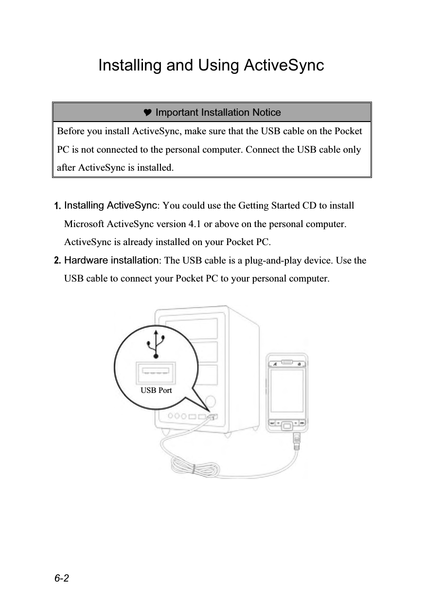  6-2 Installing and Using ActiveSync   Important Installation Notice Before you install ActiveSync, make sure that the USB cable on the Pocket PC is not connected to the personal computer. Connect the USB cable only after ActiveSync is installed.  1. Installing ActiveSync: You could use the Getting Started CD to install Microsoft ActiveSync version 4.1 or above on the personal computer. ActiveSync is already installed on your Pocket PC. 2. Hardware installation: The USB cable is a plug-and-play device. Use the USB cable to connect your Pocket PC to your personal computer.    USB Port