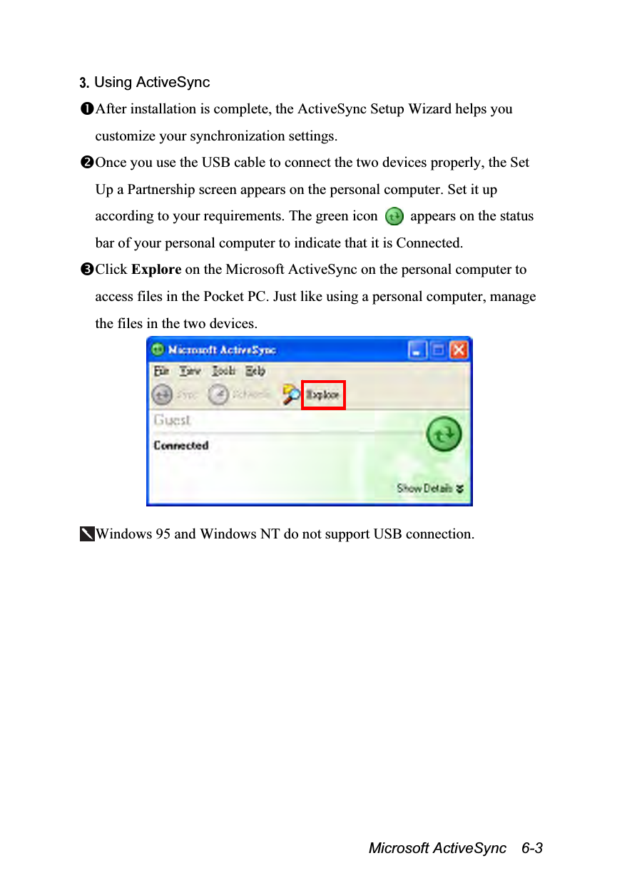  Microsoft ActiveSync  6-3 3. Using ActiveSync After installation is complete, the ActiveSync Setup Wizard helps you customize your synchronization settings. Once you use the USB cable to connect the two devices properly, the Set Up a Partnership screen appears on the personal computer. Set it up according to your requirements. The green icon    appears on the status bar of your personal computer to indicate that it is Connected. Click Explore on the Microsoft ActiveSync on the personal computer to access files in the Pocket PC. Just like using a personal computer, manage the files in the two devices.   Windows 95 and Windows NT do not support USB connection.  