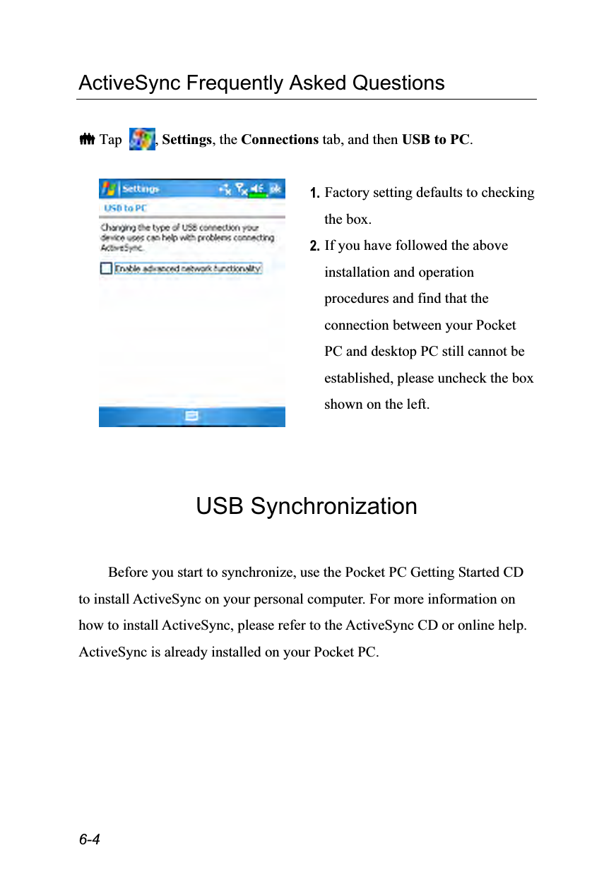  6-4 ActiveSync Frequently Asked Questions   Tap  , Settings, the Connections tab, and then USB to PC.   1. Factory setting defaults to checking the box. 2. If you have followed the above installation and operation procedures and find that the connection between your Pocket PC and desktop PC still cannot be established, please uncheck the box shown on the left.   USB Synchronization  Before you start to synchronize, use the Pocket PC Getting Started CD to install ActiveSync on your personal computer. For more information on how to install ActiveSync, please refer to the ActiveSync CD or online help. ActiveSync is already installed on your Pocket PC. 