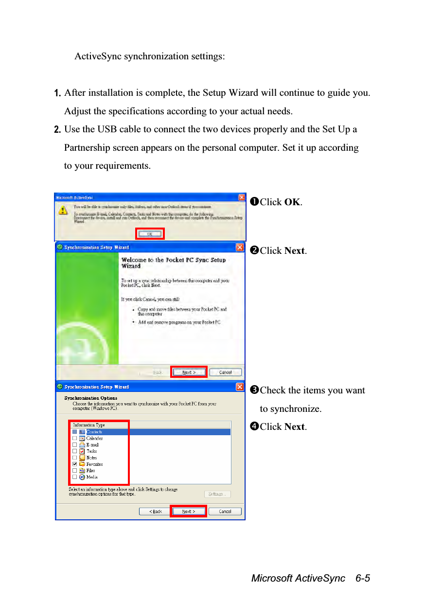  Microsoft ActiveSync  6-5 ActiveSync synchronization settings:  1. After installation is complete, the Setup Wizard will continue to guide you. Adjust the specifications according to your actual needs. 2. Use the USB cable to connect the two devices properly and the Set Up a Partnership screen appears on the personal computer. Set it up according to your requirements.  Click OK. Click Next.  Check the items you want to synchronize. Click Next. 