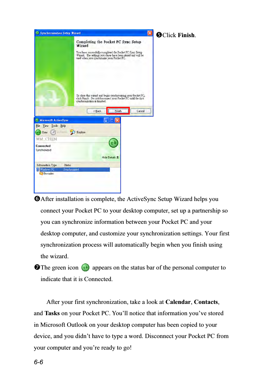  6-6 Click Finish.   After installation is complete, the ActiveSync Setup Wizard helps you connect your Pocket PC to your desktop computer, set up a partnership so you can synchronize information between your Pocket PC and your desktop computer, and customize your synchronization settings. Your first synchronization process will automatically begin when you finish using the wizard. The green icon    appears on the status bar of the personal computer to indicate that it is Connected.  After your first synchronization, take a look at Calendar, Contacts, and Tasks on your Pocket PC. You’ll notice that information you’ve stored in Microsoft Outlook on your desktop computer has been copied to your device, and you didn’t have to type a word. Disconnect your Pocket PC from your computer and you’re ready to go! 