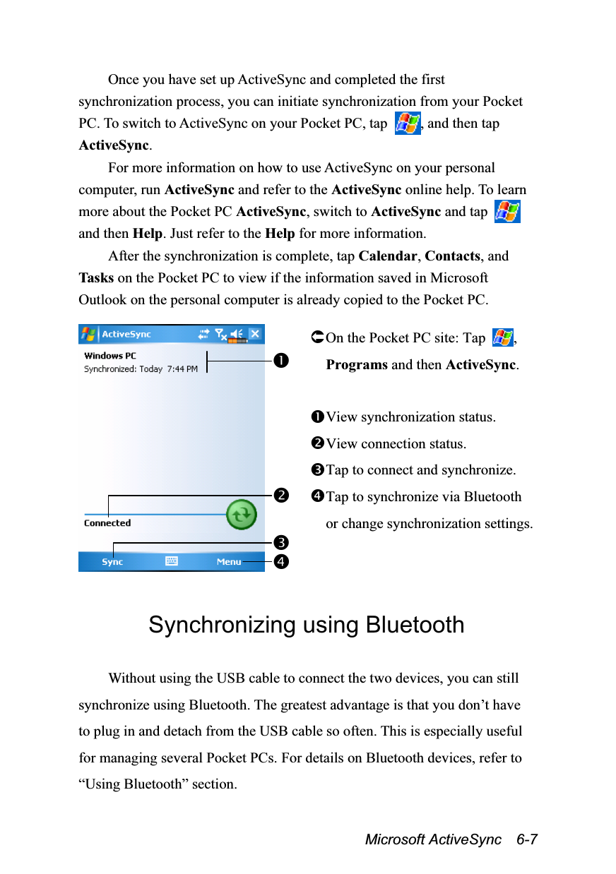  Microsoft ActiveSync  6-7 Once you have set up ActiveSync and completed the first synchronization process, you can initiate synchronization from your Pocket PC. To switch to ActiveSync on your Pocket PC, tap  , and then tap ActiveSync. For more information on how to use ActiveSync on your personal computer, run ActiveSync and refer to the ActiveSync online help. To learn more about the Pocket PC ActiveSync, switch to ActiveSync and tap   and then Help. Just refer to the Help for more information. After the synchronization is complete, tap Calendar, Contacts, and Tasks  on the Pocket PC to view if the information saved in Microsoft Outlook on the personal computer is already copied to the Pocket PC.   On the Pocket PC site: Tap  , Programs and then ActiveSync.  View synchronization status. View connection status. Tap to connect and synchronize. Tap to synchronize via Bluetooth or change synchronization settings.  Synchronizing using Bluetooth  Without using the USB cable to connect the two devices, you can still synchronize using Bluetooth. The greatest advantage is that you don’t have to plug in and detach from the USB cable so often. This is especially useful for managing several Pocket PCs. For details on Bluetooth devices, refer to “Using Bluetooth” section.  