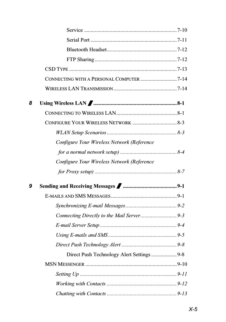  X-5 Service .....................................................................7-10 Serial Port ................................................................7-11 Bluetooth Headset....................................................7-12 FTP Sharing .............................................................7-12 CSD TYPE ................................................................................7-13 CONNECTING WITH A PERSONAL COMPUTER ...........................7-14 WIRELESS LAN TRANSMISSION ...............................................7-14 8 Using Wireless LAN /..............................................................8-1 CONNECTING TO WIRELESS LAN............................................. 8-1 CONFIGURE YOUR WIRELESS NETWORK .................................8-3 WLAN Setup Scenarios ....................................................8-3 Configure Your Wireless Network (Reference   for a normal network setup) ..........................................8-4 Configure Your Wireless Network (Reference   for Proxy setup) .............................................................8-7 9 Sending and Receiving Messages /........................................9-1 E-MAILS AND SMS MESSAGES .................................................9-1 Synchronizing E-mail Messages......................................9-2 Connecting Directly to the Mail Server...........................9-3 E-mail Server Setup .........................................................9-4 Using E-mails and SMS ...................................................9-5 Direct Push Technology Alert .........................................9-8 Direct Push Technology Alert Settings ...................9-8 MSN MESSENGER ....................................................................9-10 Setting Up ........................................................................9-11 Working with Contacts ....................................................9-12 Chatting with Contacts ....................................................9-13 