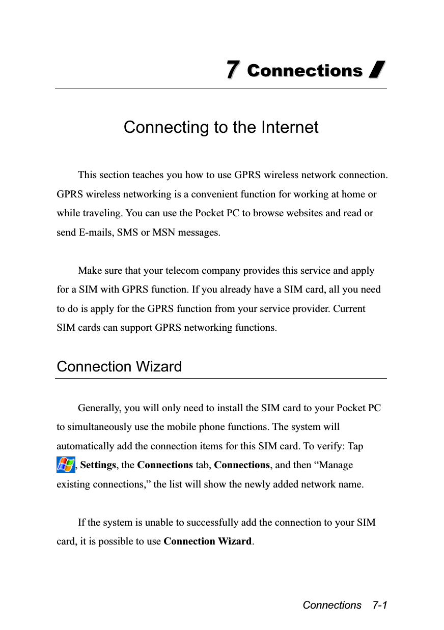  Connections  7-1 77  CCoonnnneeccttiioonnss  //   Connecting to the Internet  This section teaches you how to use GPRS wireless network connection. GPRS wireless networking is a convenient function for working at home or while traveling. You can use the Pocket PC to browse websites and read or send E-mails, SMS or MSN messages.  Make sure that your telecom company provides this service and apply for a SIM with GPRS function. If you already have a SIM card, all you need to do is apply for the GPRS function from your service provider. Current SIM cards can support GPRS networking functions.  Connection Wizard  Generally, you will only need to install the SIM card to your Pocket PC to simultaneously use the mobile phone functions. The system will automatically add the connection items for this SIM card. To verify: Tap , Settings, the Connections tab, Connections, and then “Manage existing connections,” the list will show the newly added network name.  If the system is unable to successfully add the connection to your SIM card, it is possible to use Connection Wizard.  