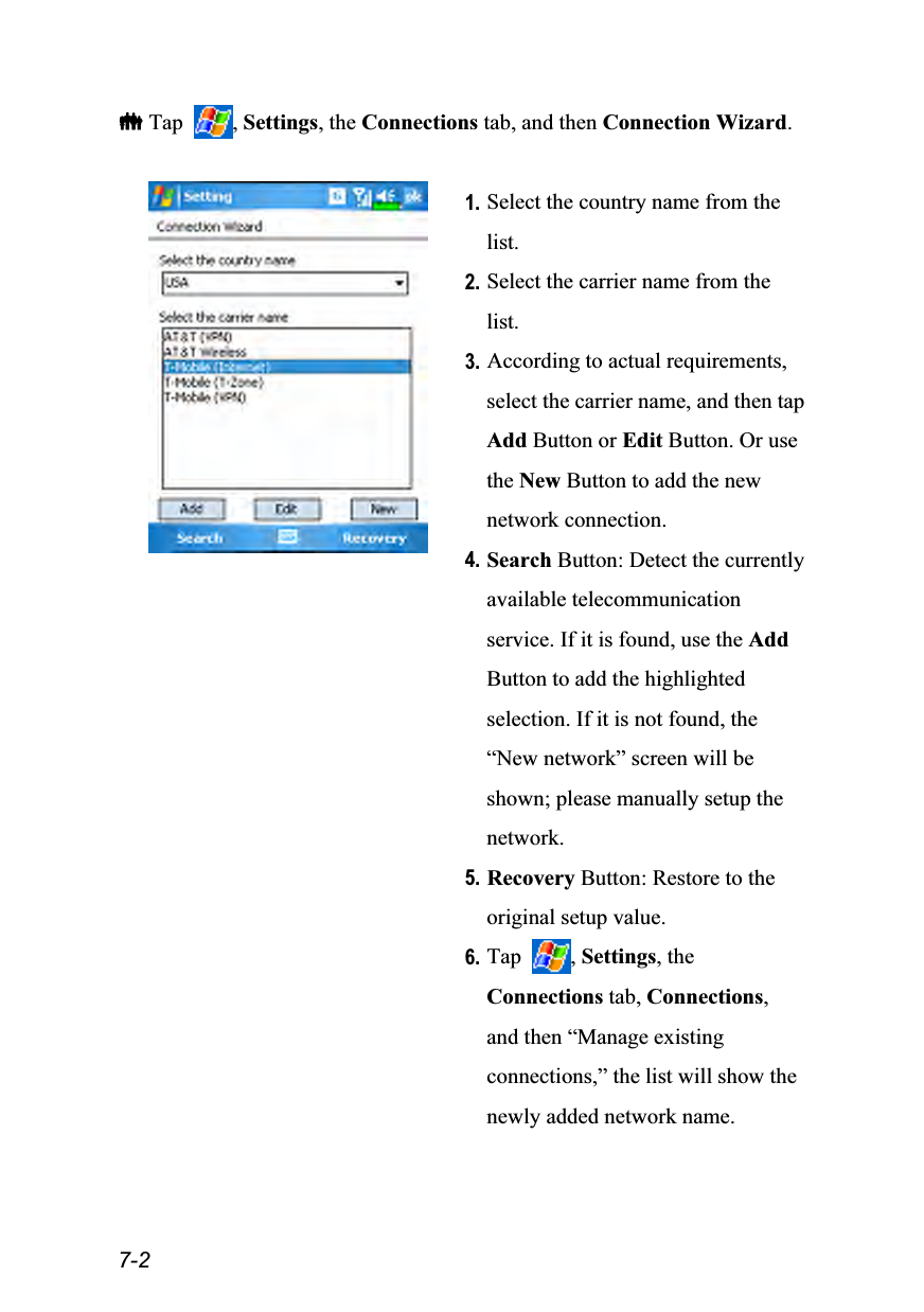  7-2  Tap  , Settings, the Connections tab, and then Connection Wizard.   1. Select the country name from the list. 2. Select the carrier name from the list. 3. According to actual requirements, select the carrier name, and then tap Add Button or Edit Button. Or use the New Button to add the new network connection. 4. Search Button: Detect the currently available telecommunication service. If it is found, use the Add Button to add the highlighted selection. If it is not found, the “New network” screen will be shown; please manually setup the network. 5. Recovery Button: Restore to the original setup value. 6. Tap  , Settings, the Connections tab, Connections, and then “Manage existing connections,” the list will show the newly added network name. 