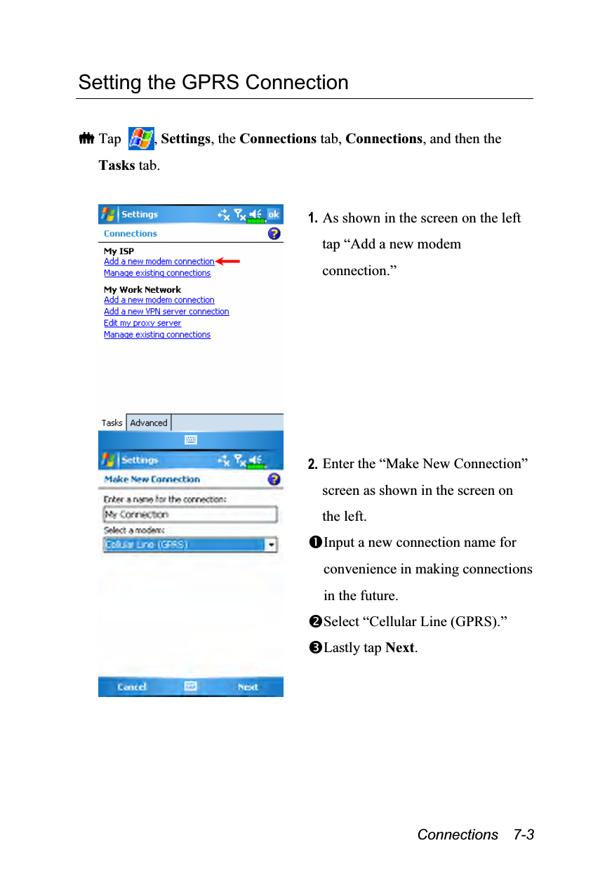  Connections  7-3 Setting the GPRS Connection   Tap  , Settings, the Connections tab, Connections, and then the Tasks tab.   1. As shown in the screen on the left tap “Add a new modem connection.”  2. Enter the “Make New Connection” screen as shown in the screen on the left. Input a new connection name for convenience in making connections in the future. Select “Cellular Line (GPRS).” Lastly tap Next. 