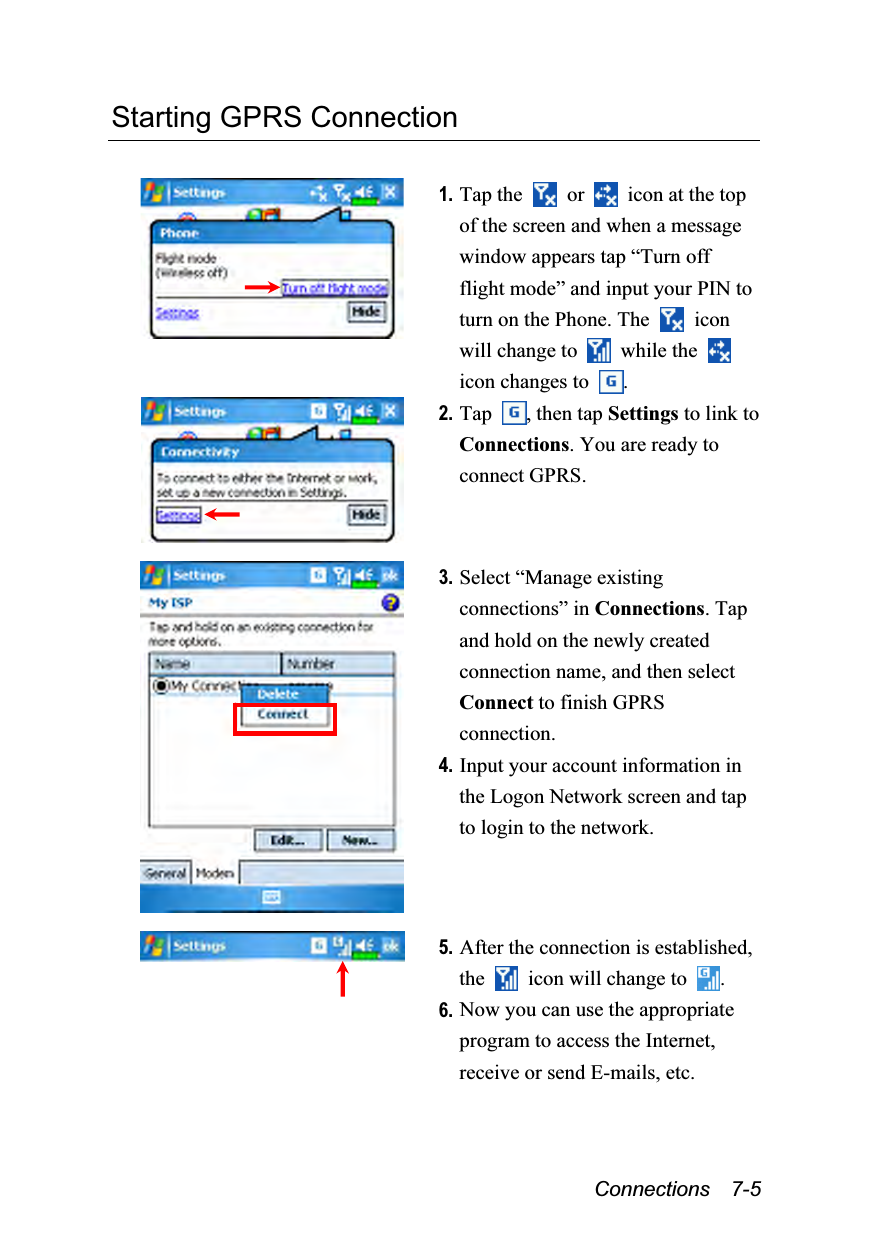  Connections  7-5 Starting GPRS Connection   1. Tap the   or    icon at the top of the screen and when a message window appears tap “Turn off flight mode” and input your PIN to turn on the Phone. The   icon will change to   while the   icon changes to  .  2. Tap  , then tap Settings to link to Connections. You are ready to connect GPRS.    3. Select “Manage existing connections” in Connections. Tap and hold on the newly created connection name, and then select Connect to finish GPRS connection. 4. Input your account information in the Logon Network screen and tap to login to the network.    5. After the connection is established, the    icon will change to  . 6. Now you can use the appropriate program to access the Internet, receive or send E-mails, etc. 