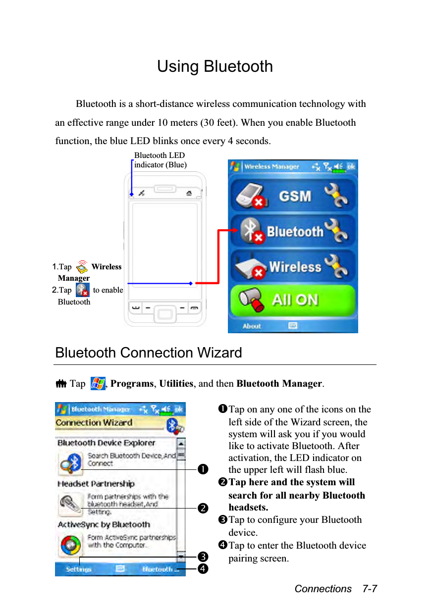  Connections  7-7 Using Bluetooth  Bluetooth is a short-distance wireless communication technology with an effective range under 10 meters (30 feet). When you enable Bluetooth function, the blue LED blinks once every 4 seconds.    Bluetooth Connection Wizard   Tap  , Programs, Utilities, and then Bluetooth Manager.   Tap on any one of the icons on the left side of the Wizard screen, the system will ask you if you would like to activate Bluetooth. After activation, the LED indicator on the upper left will flash blue. Tap here and the system will search for all nearby Bluetooth headsets. Tap to configure your Bluetooth device. Tap to enter the Bluetooth device pairing screen.  1.Tap   Wireless Manager 2.Tap   to enable BluetoothBluetooth LED indicator (Blue) 