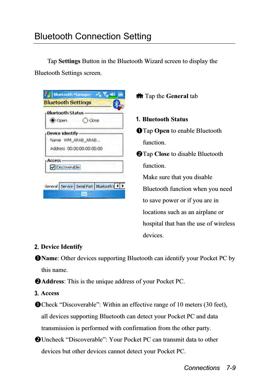  Connections  7-9 Bluetooth Connection Setting  Tap Settings Button in the Bluetooth Wizard screen to display the Bluetooth Settings screen.    Tap the General tab  1. Bluetooth Status Tap Open to enable Bluetooth function. Tap Close to disable Bluetooth function. Make sure that you disable Bluetooth function when you need to save power or if you are in locations such as an airplane or hospital that ban the use of wireless devices. 2. Device Identify Name: Other devices supporting Bluetooth can identify your Pocket PC by this name. Address: This is the unique address of your Pocket PC. 3. Access Check “Discoverable”: Within an effective range of 10 meters (30 feet), all devices supporting Bluetooth can detect your Pocket PC and data transmission is performed with confirmation from the other party. Uncheck “Discoverable”: Your Pocket PC can transmit data to other devices but other devices cannot detect your Pocket PC.   