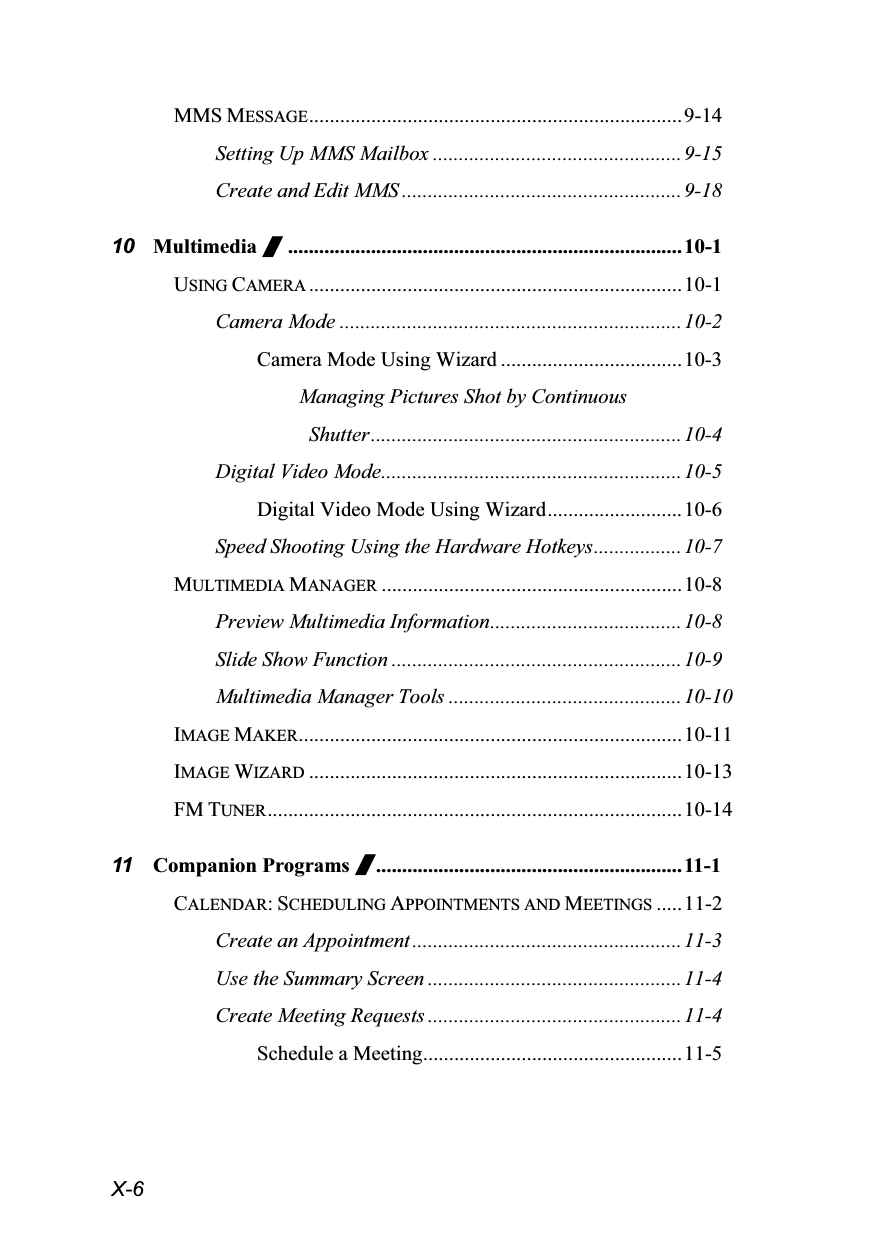  X-6 MMS MESSAGE........................................................................9-14 Setting Up MMS Mailbox ................................................9-15 Create and Edit MMS ......................................................9-18 10 Multimedia /............................................................................10-1 USING CAMERA ........................................................................10-1 Camera Mode ..................................................................10-2 Camera Mode Using Wizard ...................................10-3 Managing Pictures Shot by Continuous  Shutter............................................................10-4 Digital Video Mode.......................................................... 10-5 Digital Video Mode Using Wizard..........................10-6 Speed Shooting Using the Hardware Hotkeys.................10-7 MULTIMEDIA MANAGER ..........................................................10-8 Preview Multimedia Information.....................................10-8 Slide Show Function ........................................................ 10-9 Multimedia Manager Tools .............................................10-10 IMAGE MAKER..........................................................................10-11 IMAGE WIZARD ........................................................................10-13 FM TUNER................................................................................10-14 11 Companion Programs /...........................................................11-1 CALENDAR: SCHEDULING APPOINTMENTS AND MEETINGS .....11-2 Create an Appointment ....................................................11-3 Use the Summary Screen .................................................11-4 Create Meeting Requests .................................................11-4 Schedule a Meeting..................................................11-5 
