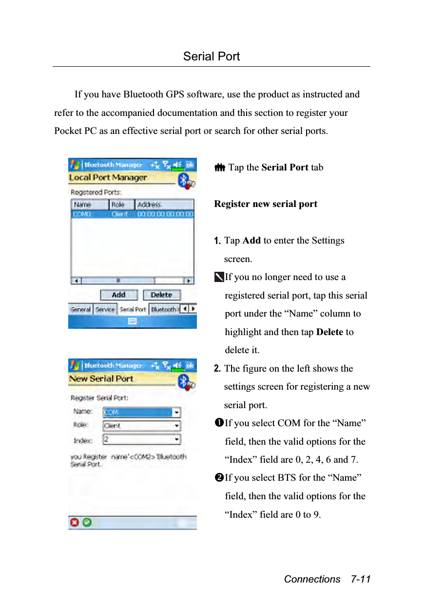  Connections  7-11 Serial Port  If you have Bluetooth GPS software, use the product as instructed and refer to the accompanied documentation and this section to register your Pocket PC as an effective serial port or search for other serial ports.    Tap the Serial Port tab  Register new serial port  1. Tap Add to enter the Settings screen. If you no longer need to use a registered serial port, tap this serial port under the “Name” column to highlight and then tap Delete to delete it.  2. The figure on the left shows the settings screen for registering a new serial port. If you select COM for the “Name” field, then the valid options for the “Index” field are 0, 2, 4, 6 and 7. If you select BTS for the “Name” field, then the valid options for the “Index” field are 0 to 9. 