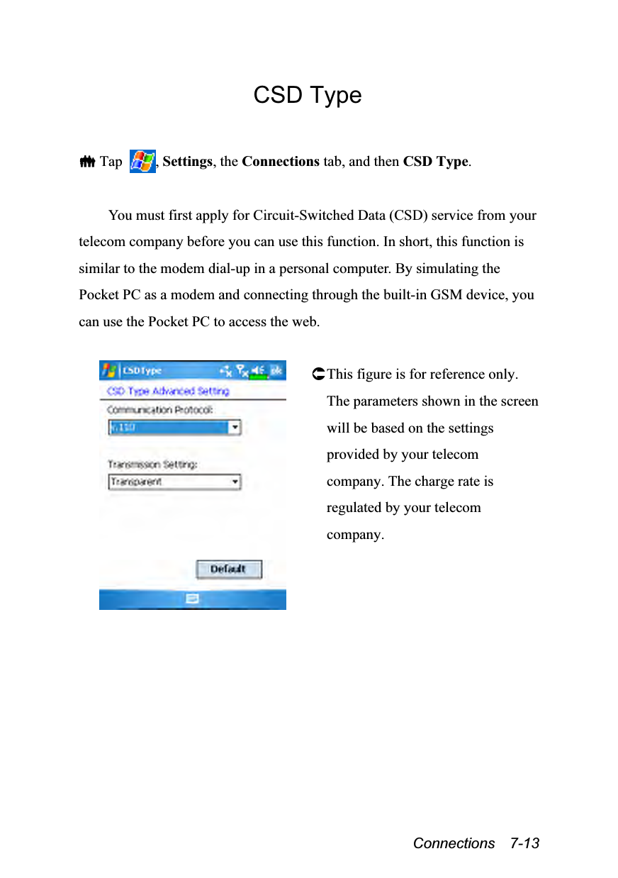  Connections  7-13 CSD Type   Tap  , Settings, the Connections tab, and then CSD Type.  You must first apply for Circuit-Switched Data (CSD) service from your telecom company before you can use this function. In short, this function is similar to the modem dial-up in a personal computer. By simulating the Pocket PC as a modem and connecting through the built-in GSM device, you can use the Pocket PC to access the web.   This figure is for reference only. The parameters shown in the screen will be based on the settings provided by your telecom company. The charge rate is regulated by your telecom company.  