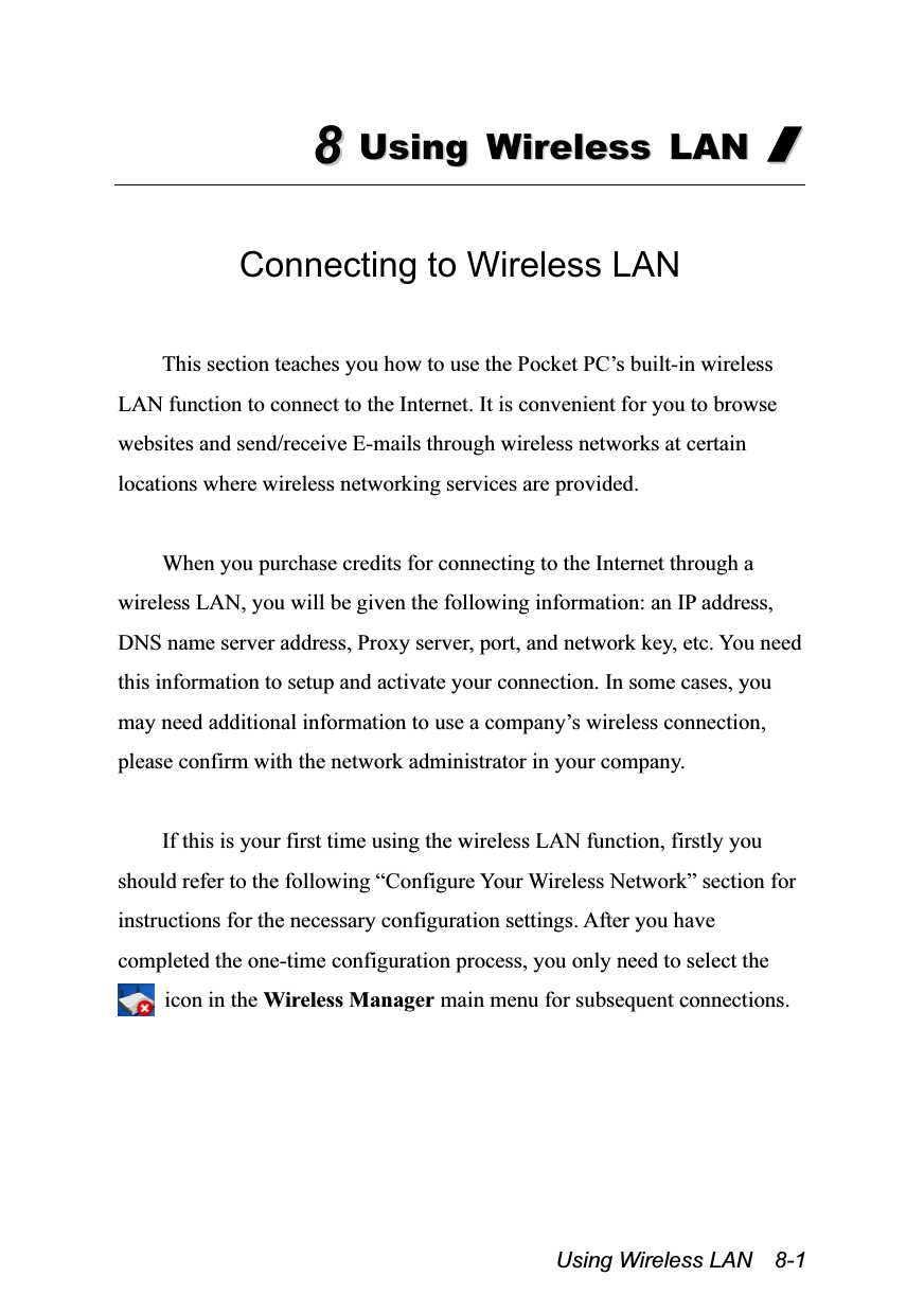  Using Wireless LAN  8-1 88  UUssiinngg  WWiirreelleessss  LLAANN  //   Connecting to Wireless LAN  This section teaches you how to use the Pocket PC’s built-in wireless LAN function to connect to the Internet. It is convenient for you to browse websites and send/receive E-mails through wireless networks at certain locations where wireless networking services are provided.  When you purchase credits for connecting to the Internet through a wireless LAN, you will be given the following information: an IP address, DNS name server address, Proxy server, port, and network key, etc. You need this information to setup and activate your connection. In some cases, you may need additional information to use a company’s wireless connection, please confirm with the network administrator in your company.  If this is your first time using the wireless LAN function, firstly you should refer to the following “Configure Your Wireless Network” section for instructions for the necessary configuration settings. After you have completed the one-time configuration process, you only need to select the   icon in the Wireless Manager main menu for subsequent connections.  