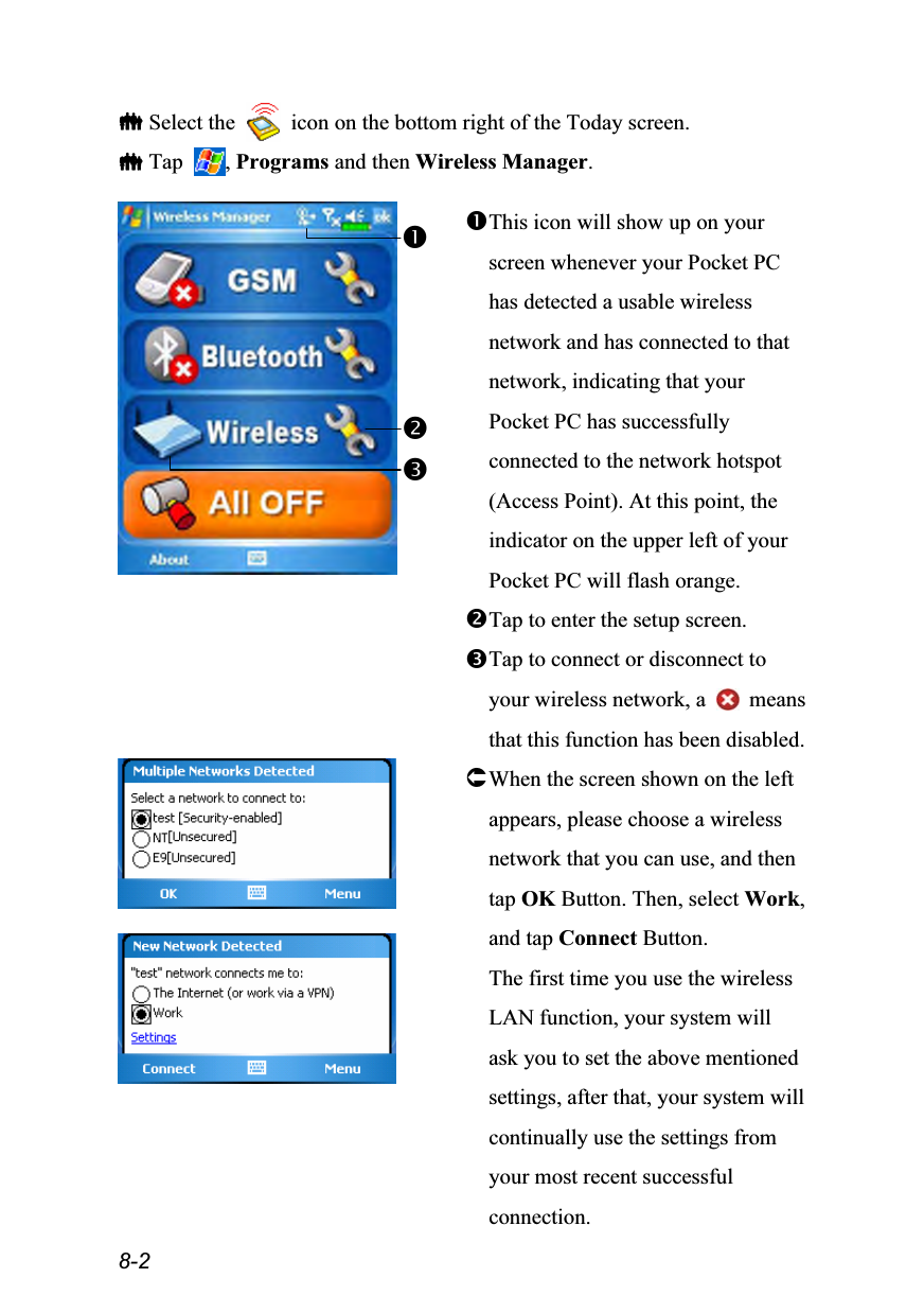  8-2  Select the    icon on the bottom right of the Today screen.  Tap  , Programs and then Wireless Manager.   This icon will show up on your screen whenever your Pocket PC has detected a usable wireless network and has connected to that network, indicating that your Pocket PC has successfully connected to the network hotspot (Access Point). At this point, the indicator on the upper left of your Pocket PC will flash orange. Tap to enter the setup screen. Tap to connect or disconnect to your wireless network, a   means that this function has been disabled.    When the screen shown on the left appears, please choose a wireless network that you can use, and then tap OK Button. Then, select Work, and tap Connect Button. The first time you use the wireless LAN function, your system will ask you to set the above mentioned settings, after that, your system will continually use the settings from your most recent successful connection.  