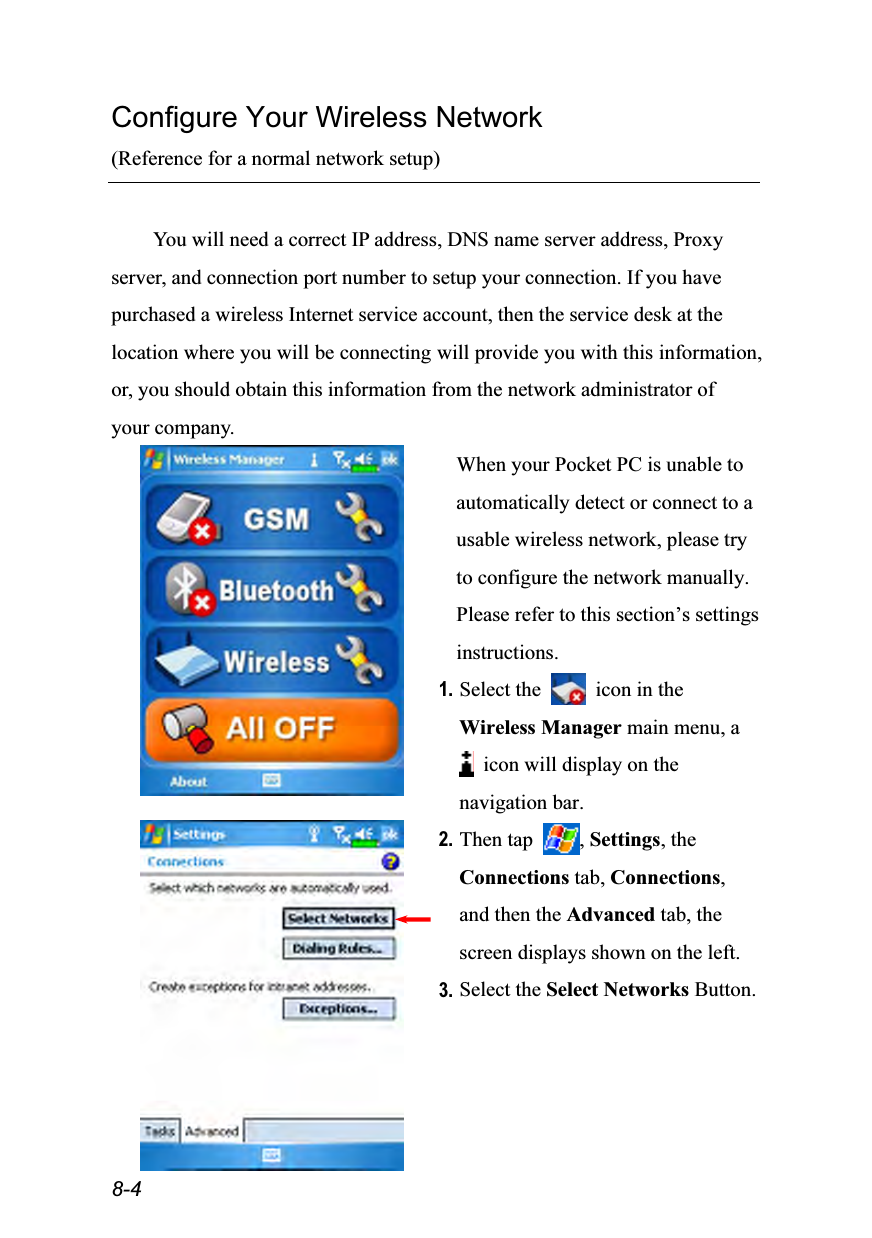  8-4 Configure Your Wireless Network (Reference for a normal network setup)  You will need a correct IP address, DNS name server address, Proxy server, and connection port number to setup your connection. If you have purchased a wireless Internet service account, then the service desk at the location where you will be connecting will provide you with this information, or, you should obtain this information from the network administrator of your company.  When your Pocket PC is unable to automatically detect or connect to a usable wireless network, please try to configure the network manually. Please refer to this section’s settings instructions. 1. Select the    icon in the Wireless Manager main menu, a   icon will display on the navigation bar.  2. Then tap  , Settings, the Connections tab, Connections, and then the Advanced tab, the screen displays shown on the left. 3. Select the Select Networks Button. 