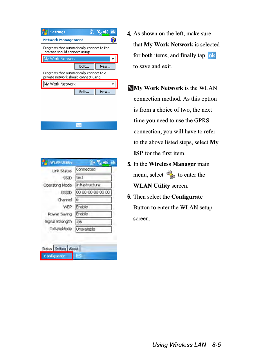  Using Wireless LAN  8-5  4. As shown on the left, make sure that My Work Network is selected for both items, and finally tap   to save and exit.  My Work Network is the WLAN connection method. As this option is from a choice of two, the next time you need to use the GPRS connection, you will have to refer to the above listed steps, select My ISP for the first item.  5. In the Wireless Manager main menu, select    to enter the WLAN Utility screen. 6. Then select the Configurate Button to enter the WLAN setup screen. 