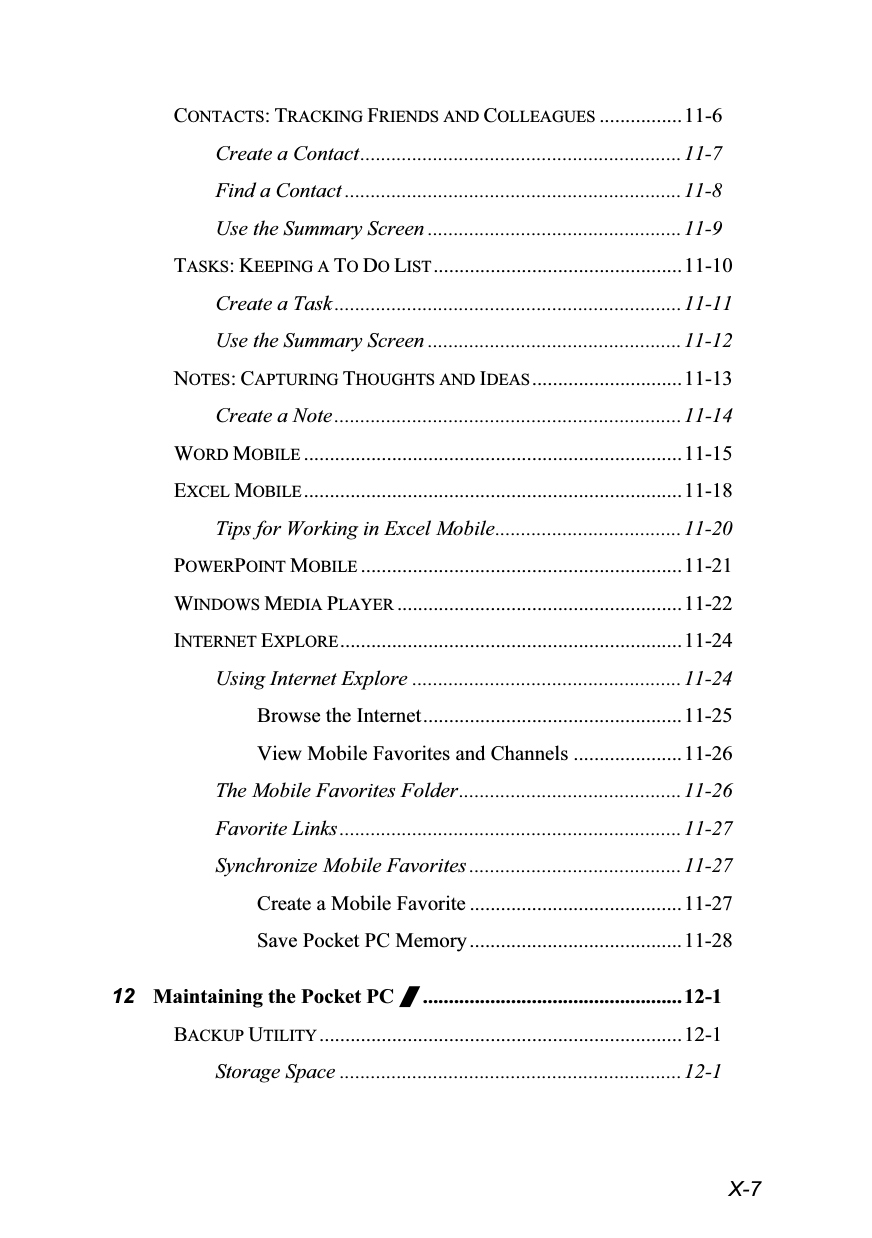  X-7 CONTACTS: TRACKING FRIENDS AND COLLEAGUES ................11-6 Create a Contact..............................................................11-7 Find a Contact .................................................................11-8 Use the Summary Screen .................................................11-9 TASKS: KEEPING A TO DO LIST ................................................11-10 Create a Task...................................................................11-11 Use the Summary Screen .................................................11-12 NOTES: CAPTURING THOUGHTS AND IDEAS .............................11-13 Create a Note...................................................................11-14 WORD MOBILE .........................................................................11-15 EXCEL MOBILE .........................................................................11-18 Tips for Working in Excel Mobile....................................11-20 POWERPOINT MOBILE ..............................................................11-21 WINDOWS MEDIA PLAYER .......................................................11-22 INTERNET EXPLORE ..................................................................11-24 Using Internet Explore ....................................................11-24 Browse the Internet..................................................11-25 View Mobile Favorites and Channels .....................11-26 The Mobile Favorites Folder...........................................11-26 Favorite Links..................................................................11-27 Synchronize Mobile Favorites .........................................11-27 Create a Mobile Favorite .........................................11-27 Save Pocket PC Memory ......................................... 11-28 12 Maintaining the Pocket PC /..................................................12-1 BACKUP UTILITY ......................................................................12-1 Storage Space ..................................................................12-1 