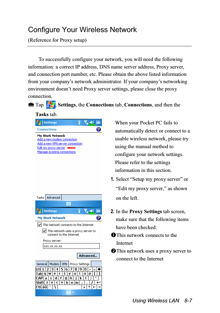  Using Wireless LAN  8-7 Configure Your Wireless Network (Reference for Proxy setup)  To successfully configure your network, you will need the following information: a correct IP address, DNS name server address, Proxy server, and connection port number, etc. Please obtain the above listed information from your company’s network administrator. If your company’s networking environment doesn’t need Proxy server settings, please close the proxy connection.  Tap  , Settings, the Connections tab, Connections, and then the Tasks tab.  When your Pocket PC fails to automatically detect or connect to a usable wireless network, please try using the manual method to configure your network settings. Please refer to the settings information in this section. 1. Select “Setup my proxy server” or “Edit my proxy server,” as shown on the left.  2. In the Proxy Settings tab screen, make sure that the following items have been checked: This network connects to the Internet This network uses a proxy server to connect to the Internet  