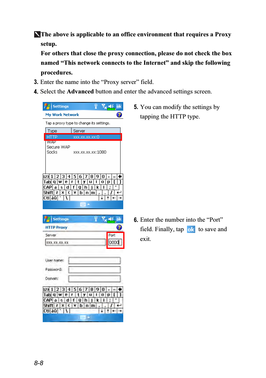  8-8 The above is applicable to an office environment that requires a Proxy setup. For others that close the proxy connection, please do not check the box named “This network connects to the Internet” and skip the following procedures. 3. Enter the name into the “Proxy server” field. 4. Select the Advanced button and enter the advanced settings screen.    5. You can modify the settings by tapping the HTTP type.    6. Enter the number into the “Port” field. Finally, tap   to save and exit.  