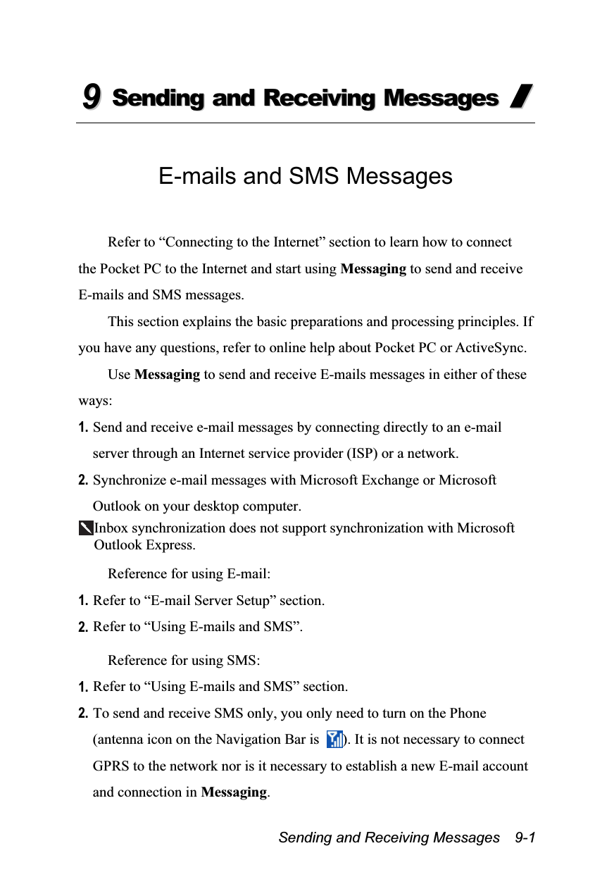  Sending and Receiving Messages    9-1 99  SSeennddiinngg  aanndd  RReecceeiivviinngg  MMeessssaaggeess  //   E-mails and SMS Messages  Refer to “Connecting to the Internet” section to learn how to connect the Pocket PC to the Internet and start using Messaging to send and receive E-mails and SMS messages. This section explains the basic preparations and processing principles. If you have any questions, refer to online help about Pocket PC or ActiveSync. Use Messaging to send and receive E-mails messages in either of these ways: 1. Send and receive e-mail messages by connecting directly to an e-mail server through an Internet service provider (ISP) or a network. 2. Synchronize e-mail messages with Microsoft Exchange or Microsoft Outlook on your desktop computer. Inbox synchronization does not support synchronization with Microsoft Outlook Express.  Reference for using E-mail: 1. Refer to “E-mail Server Setup” section. 2. Refer to “Using E-mails and SMS”.  Reference for using SMS: 1. Refer to “Using E-mails and SMS” section. 2. To send and receive SMS only, you only need to turn on the Phone (antenna icon on the Navigation Bar is  ). It is not necessary to connect GPRS to the network nor is it necessary to establish a new E-mail account and connection in Messaging. 