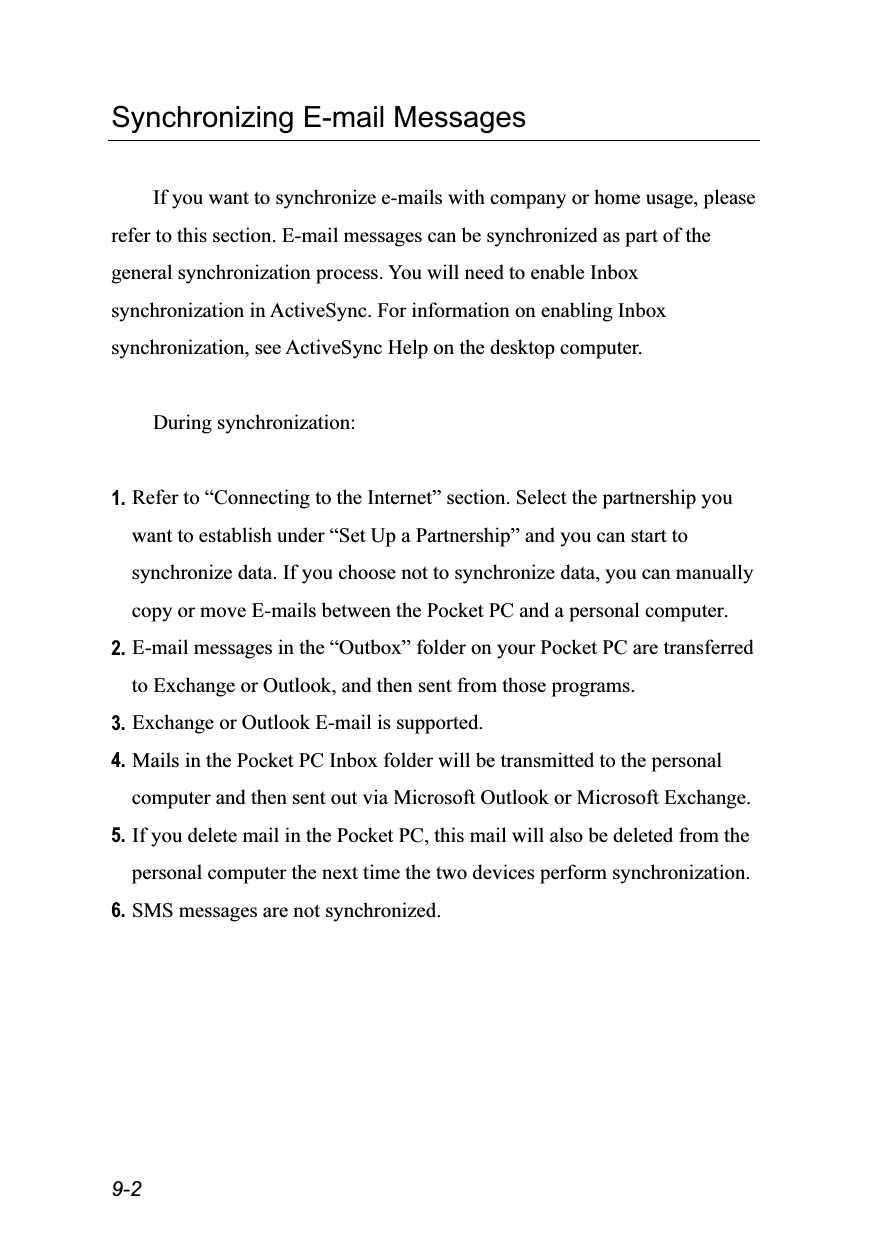  9-2 Synchronizing E-mail Messages  If you want to synchronize e-mails with company or home usage, please refer to this section. E-mail messages can be synchronized as part of the general synchronization process. You will need to enable Inbox synchronization in ActiveSync. For information on enabling Inbox synchronization, see ActiveSync Help on the desktop computer.  During synchronization:  1. Refer to “Connecting to the Internet” section. Select the partnership you want to establish under “Set Up a Partnership” and you can start to synchronize data. If you choose not to synchronize data, you can manually copy or move E-mails between the Pocket PC and a personal computer. 2. E-mail messages in the “Outbox” folder on your Pocket PC are transferred to Exchange or Outlook, and then sent from those programs. 3. Exchange or Outlook E-mail is supported. 4. Mails in the Pocket PC Inbox folder will be transmitted to the personal computer and then sent out via Microsoft Outlook or Microsoft Exchange. 5. If you delete mail in the Pocket PC, this mail will also be deleted from the personal computer the next time the two devices perform synchronization. 6. SMS messages are not synchronized.  