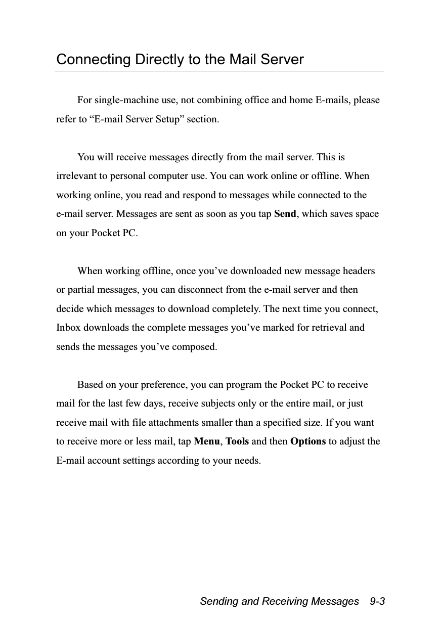  Sending and Receiving Messages    9-3 Connecting Directly to the Mail Server  For single-machine use, not combining office and home E-mails, please refer to “E-mail Server Setup” section.  You will receive messages directly from the mail server. This is irrelevant to personal computer use. You can work online or offline. When working online, you read and respond to messages while connected to the e-mail server. Messages are sent as soon as you tap Send, which saves space on your Pocket PC.  When working offline, once you’ve downloaded new message headers or partial messages, you can disconnect from the e-mail server and then decide which messages to download completely. The next time you connect, Inbox downloads the complete messages you’ve marked for retrieval and sends the messages you’ve composed.  Based on your preference, you can program the Pocket PC to receive mail for the last few days, receive subjects only or the entire mail, or just receive mail with file attachments smaller than a specified size. If you want to receive more or less mail, tap Menu, Tools and then Options to adjust the E-mail account settings according to your needs.  