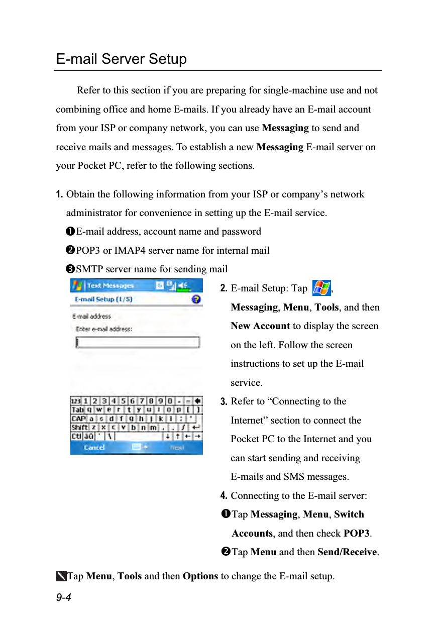  9-4 E-mail Server Setup  Refer to this section if you are preparing for single-machine use and not combining office and home E-mails. If you already have an E-mail account from your ISP or company network, you can use Messaging to send and receive mails and messages. To establish a new Messaging E-mail server on your Pocket PC, refer to the following sections.  1. Obtain the following information from your ISP or company’s network administrator for convenience in setting up the E-mail service. E-mail address, account name and password POP3 or IMAP4 server name for internal mail SMTP server name for sending mail  2. E-mail Setup: Tap  , Messaging, Menu, Tools, and then New Account to display the screen on the left. Follow the screen instructions to set up the E-mail service. 3. Refer to “Connecting to the Internet” section to connect the Pocket PC to the Internet and you can start sending and receiving E-mails and SMS messages. 4. Connecting to the E-mail server:   Tap Messaging, Menu, Switch Accounts, and then check POP3. Tap Menu and then Send/Receive.  Tap Menu, Tools and then Options to change the E-mail setup. 