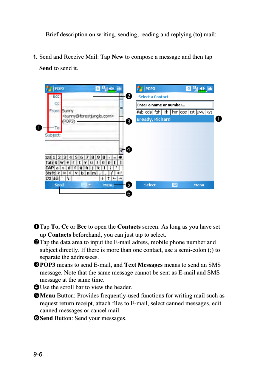  9-6 Brief description on writing, sending, reading and replying (to) mail:  1. Send and Receive Mail: Tap New to compose a message and then tap Send to send it.           Tap To, Cc or Bcc to open the Contacts screen. As long as you have set up Contacts beforehand, you can just tap to select. Tap the data area to input the E-mail adress, mobile phone number and subject directly. If there is more than one contact, use a semi-colon (;) to separate the addressees. POP3 means to send E-mail, and Text Messages means to send an SMS message. Note that the same message cannot be sent as E-mail and SMS message at the same time. Use the scroll bar to view the header. Menu Button: Provides frequently-used functions for writing mail such as request return receipt, attach files to E-mail, select canned messages, edit canned messages or cancel mail. Send Button: Send your messages.      