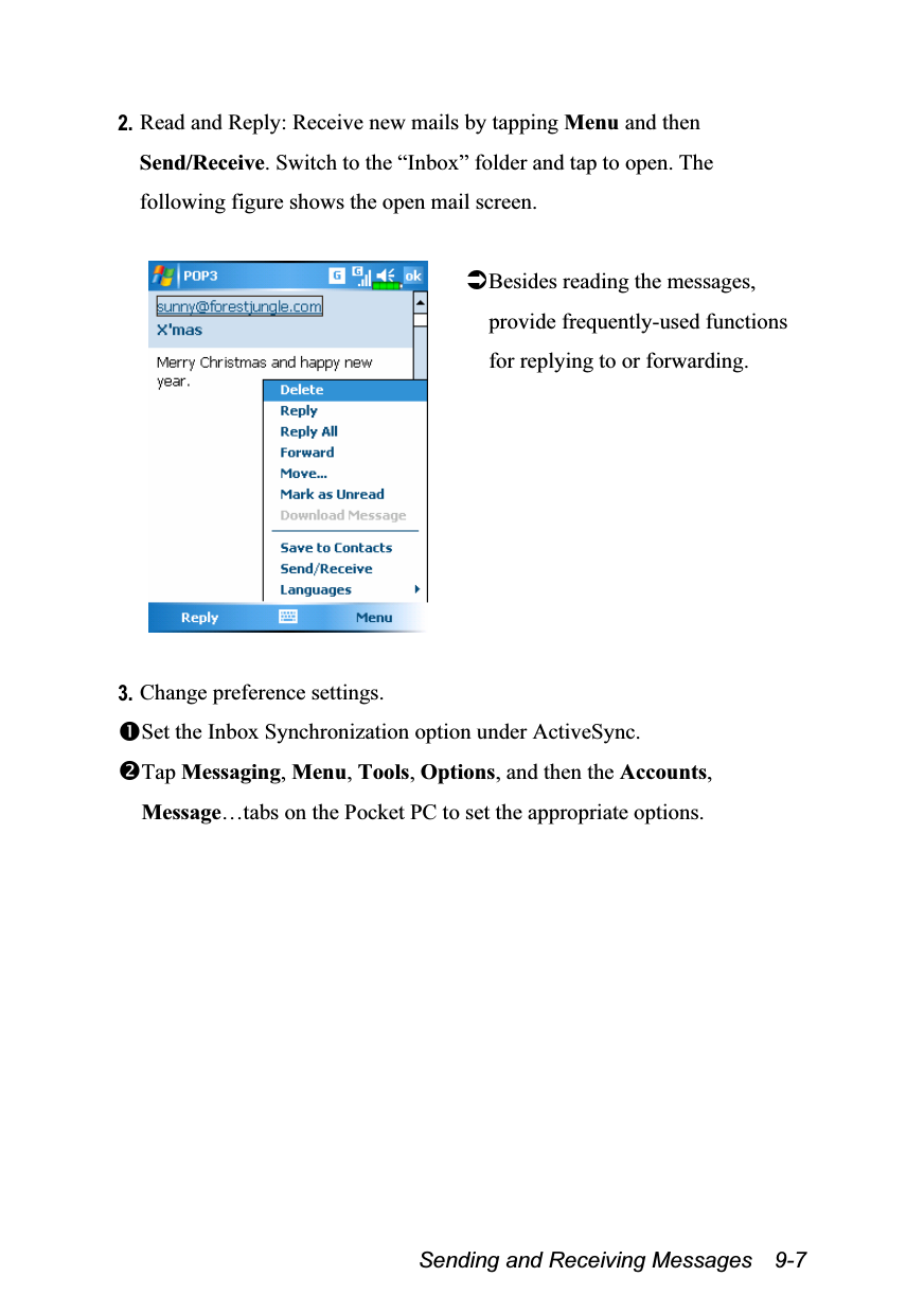  Sending and Receiving Messages    9-7 2. Read and Reply: Receive new mails by tapping Menu and then Send/Receive. Switch to the “Inbox” folder and tap to open. The following figure shows the open mail screen.   Besides reading the messages, provide frequently-used functions for replying to or forwarding.   3. Change preference settings. Set the Inbox Synchronization option under ActiveSync. Tap Messaging, Menu, Tools, Options, and then the Accounts, Message…tabs on the Pocket PC to set the appropriate options. 