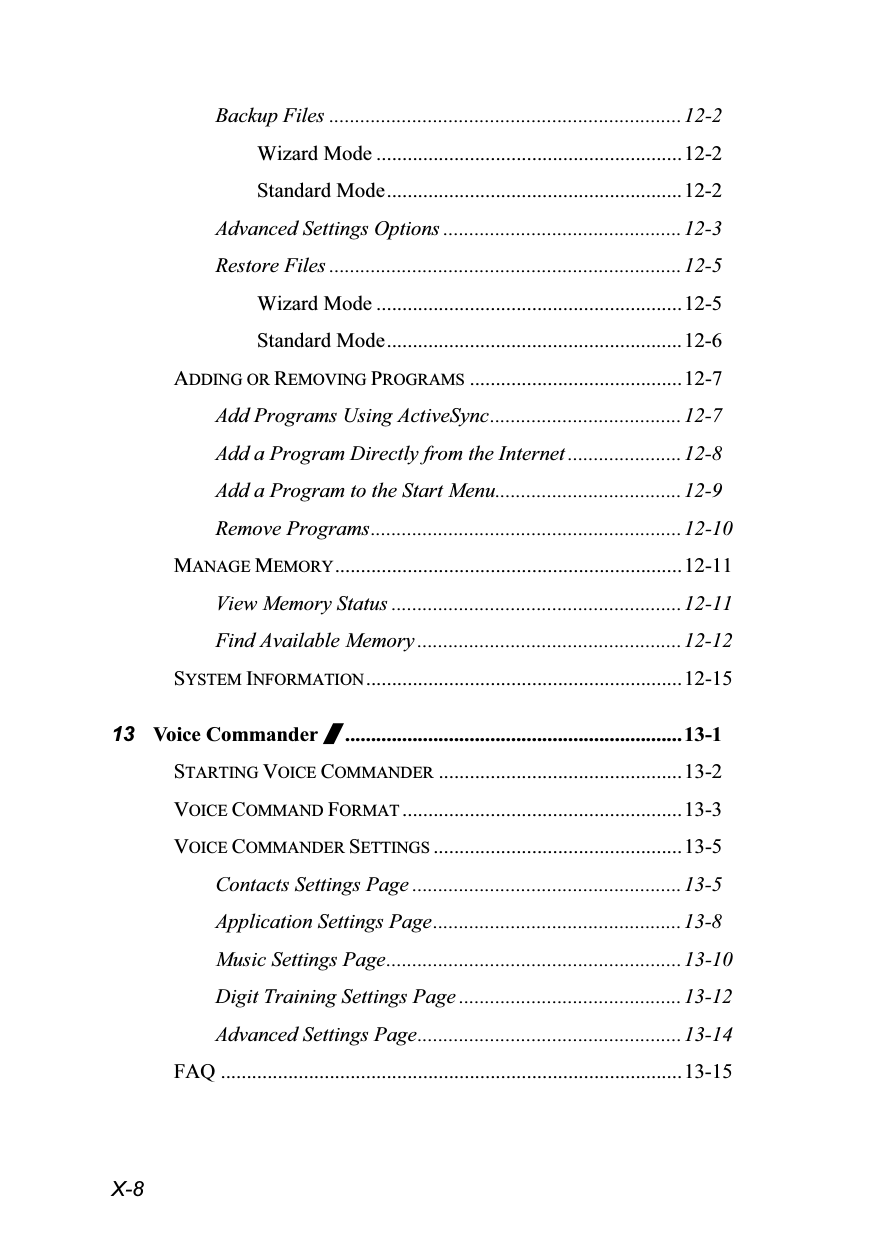  X-8 Backup Files ....................................................................12-2 Wizard Mode ...........................................................12-2 Standard Mode.........................................................12-2 Advanced Settings Options ..............................................12-3 Restore Files ....................................................................12-5 Wizard Mode ...........................................................12-5 Standard Mode.........................................................12-6 ADDING OR REMOVING PROGRAMS .........................................12-7 Add Programs Using ActiveSync.....................................12-7 Add a Program Directly from the Internet ...................... 12-8 Add a Program to the Start Menu....................................12-9 Remove Programs............................................................12-10 MANAGE MEMORY...................................................................12-11 View Memory Status ........................................................ 12-11 Find Available Memory ...................................................12-12 SYSTEM INFORMATION .............................................................12-15 13 Voice Commander /.................................................................13-1 STARTING VOICE COMMANDER ...............................................13-2 VOICE COMMAND FORMAT ......................................................13-3 VOICE COMMANDER SETTINGS ................................................13-5 Contacts Settings Page .................................................... 13-5 Application Settings Page................................................13-8 Music Settings Page.........................................................13-10 Digit Training Settings Page ...........................................13-12 Advanced Settings Page...................................................13-14 FAQ .........................................................................................13-15 
