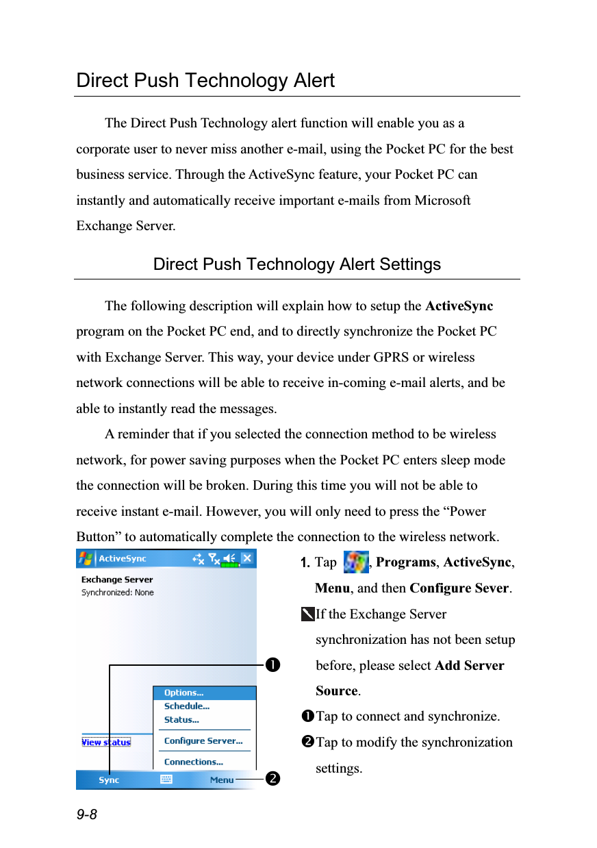  9-8 Direct Push Technology Alert  The Direct Push Technology alert function will enable you as a corporate user to never miss another e-mail, using the Pocket PC for the best business service. Through the ActiveSync feature, your Pocket PC can instantly and automatically receive important e-mails from Microsoft Exchange Server.  Direct Push Technology Alert Settings  The following description will explain how to setup the ActiveSync program on the Pocket PC end, and to directly synchronize the Pocket PC with Exchange Server. This way, your device under GPRS or wireless network connections will be able to receive in-coming e-mail alerts, and be able to instantly read the messages. A reminder that if you selected the connection method to be wireless network, for power saving purposes when the Pocket PC enters sleep mode the connection will be broken. During this time you will not be able to receive instant e-mail. However, you will only need to press the “Power Button” to automatically complete the connection to the wireless network.  1. Tap  , Programs, ActiveSync, Menu, and then Configure Sever. If the Exchange Server synchronization has not been setup before, please select Add Server Source. Tap to connect and synchronize. Tap to modify the synchronization settings. 