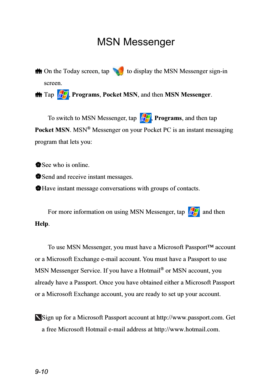  9-10 MSN Messenger   On the Today screen, tap    to display the MSN Messenger sign-in screen.  Tap  , Programs, Pocket MSN, and then MSN Messenger.  To switch to MSN Messenger, tap  , Programs, and then tap Pocket MSN. MSN® Messenger on your Pocket PC is an instant messaging program that lets you:  See who is online. Send and receive instant messages. Have instant message conversations with groups of contacts.  For more information on using MSN Messenger, tap   and then Help.  To use MSN Messenger, you must have a Microsoft Passport™ account or a Microsoft Exchange e-mail account. You must have a Passport to use MSN Messenger Service. If you have a Hotmail® or MSN account, you already have a Passport. Once you have obtained either a Microsoft Passport or a Microsoft Exchange account, you are ready to set up your account.  Sign up for a Microsoft Passport account at http://www.passport.com. Get a free Microsoft Hotmail e-mail address at http://www.hotmail.com.  