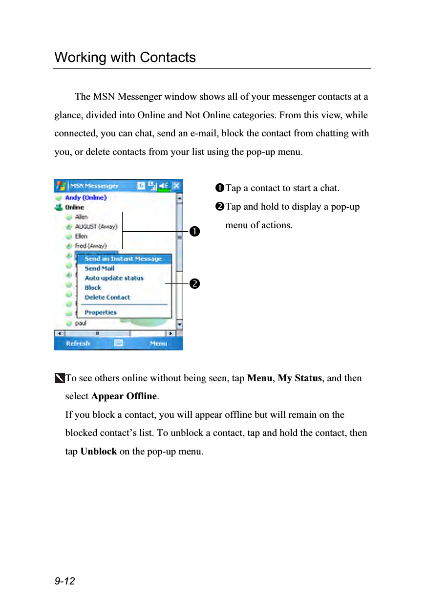  9-12 Working with Contacts  The MSN Messenger window shows all of your messenger contacts at a glance, divided into Online and Not Online categories. From this view, while connected, you can chat, send an e-mail, block the contact from chatting with you, or delete contacts from your list using the pop-up menu.   Tap a contact to start a chat. Tap and hold to display a pop-up menu of actions.  To see others online without being seen, tap Menu, My Status, and then select Appear Offline. If you block a contact, you will appear offline but will remain on the blocked contact’s list. To unblock a contact, tap and hold the contact, then tap Unblock on the pop-up menu. 