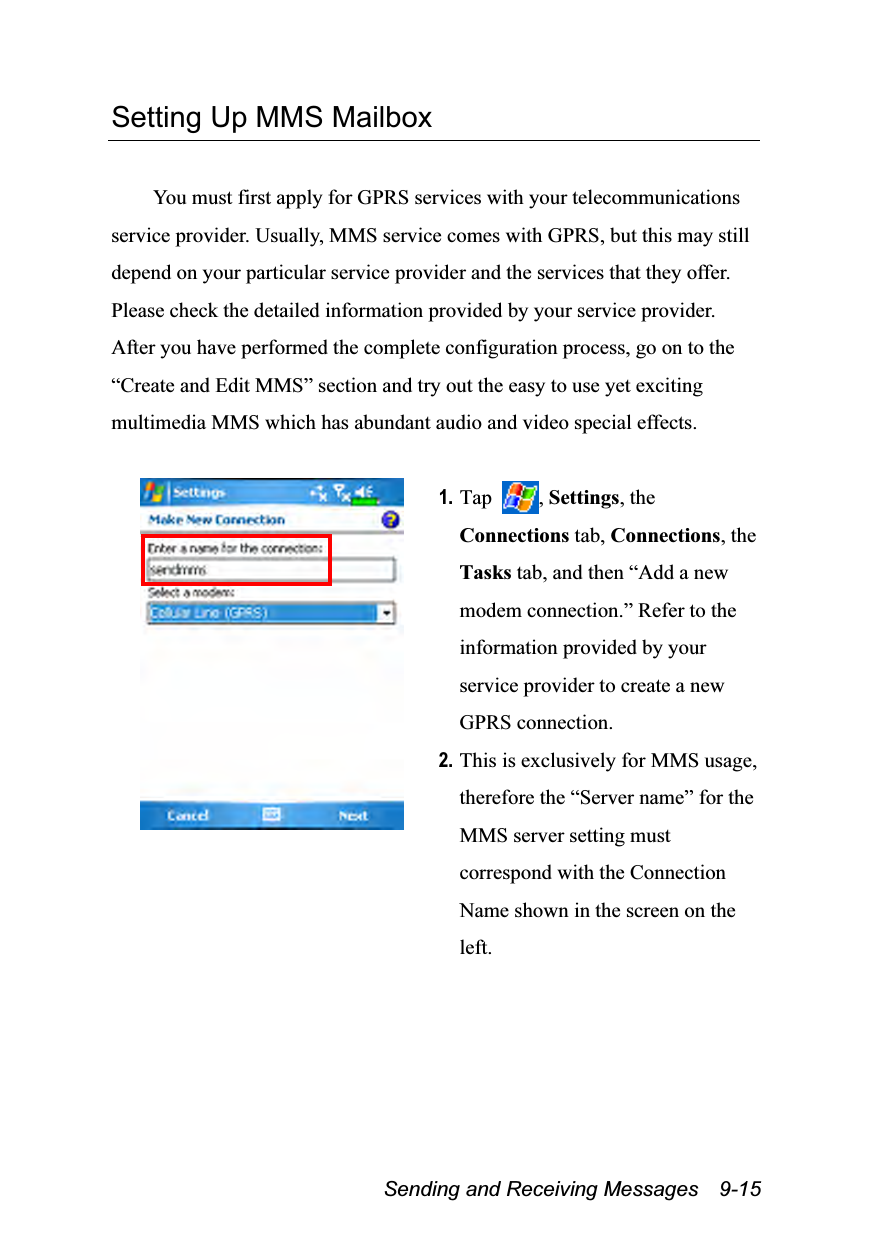  Sending and Receiving Messages    9-15 Setting Up MMS Mailbox  You must first apply for GPRS services with your telecommunications service provider. Usually, MMS service comes with GPRS, but this may still depend on your particular service provider and the services that they offer. Please check the detailed information provided by your service provider. After you have performed the complete configuration process, go on to the “Create and Edit MMS” section and try out the easy to use yet exciting multimedia MMS which has abundant audio and video special effects.   1. Tap  , Settings, the Connections tab, Connections, the Tasks tab, and then “Add a new modem connection.” Refer to the information provided by your service provider to create a new GPRS connection. 2. This is exclusively for MMS usage, therefore the “Server name” for the MMS server setting must correspond with the Connection Name shown in the screen on the left. 