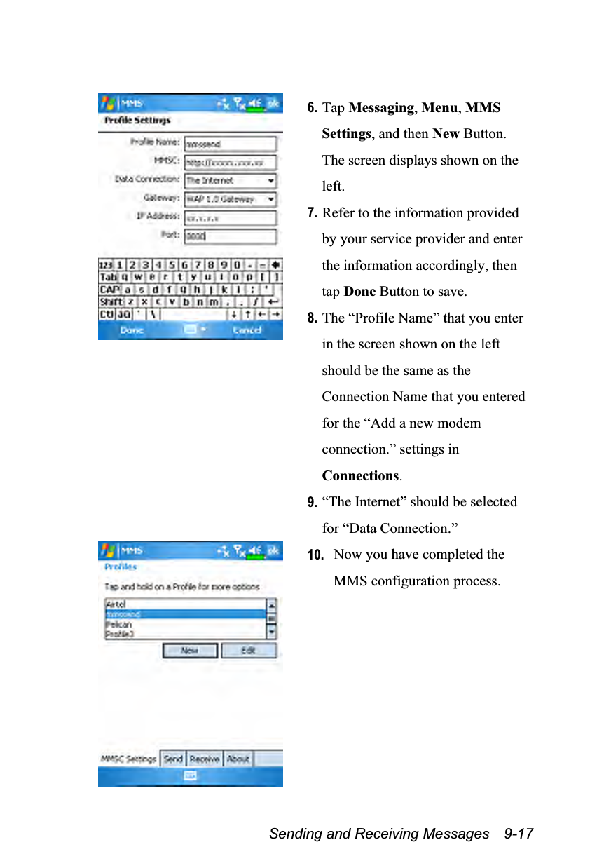  Sending and Receiving Messages    9-17   6. Tap Messaging, Menu, MMS Settings, and then New Button. The screen displays shown on the left. 7. Refer to the information provided by your service provider and enter the information accordingly, then tap Done Button to save. 8. The “Profile Name” that you enter in the screen shown on the left should be the same as the Connection Name that you entered for the “Add a new modem connection.” settings in Connections. 9. “The Internet” should be selected for “Data Connection.”  10. Now you have completed the MMS configuration process.  