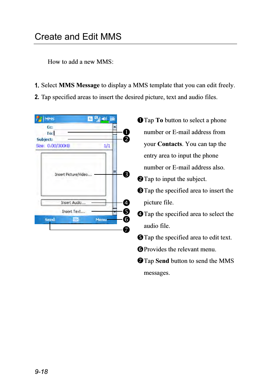  9-18 Create and Edit MMS  How to add a new MMS:  1. Select MMS Message to display a MMS template that you can edit freely. 2. Tap specified areas to insert the desired picture, text and audio files.   Tap To button to select a phone number or E-mail address from your Contacts. You can tap the entry area to input the phone number or E-mail address also. Tap to input the subject. Tap the specified area to insert the picture file. Tap the specified area to select the audio file. Tap the specified area to edit text. Provides the relevant menu. Tap Send button to send the MMS messages.   