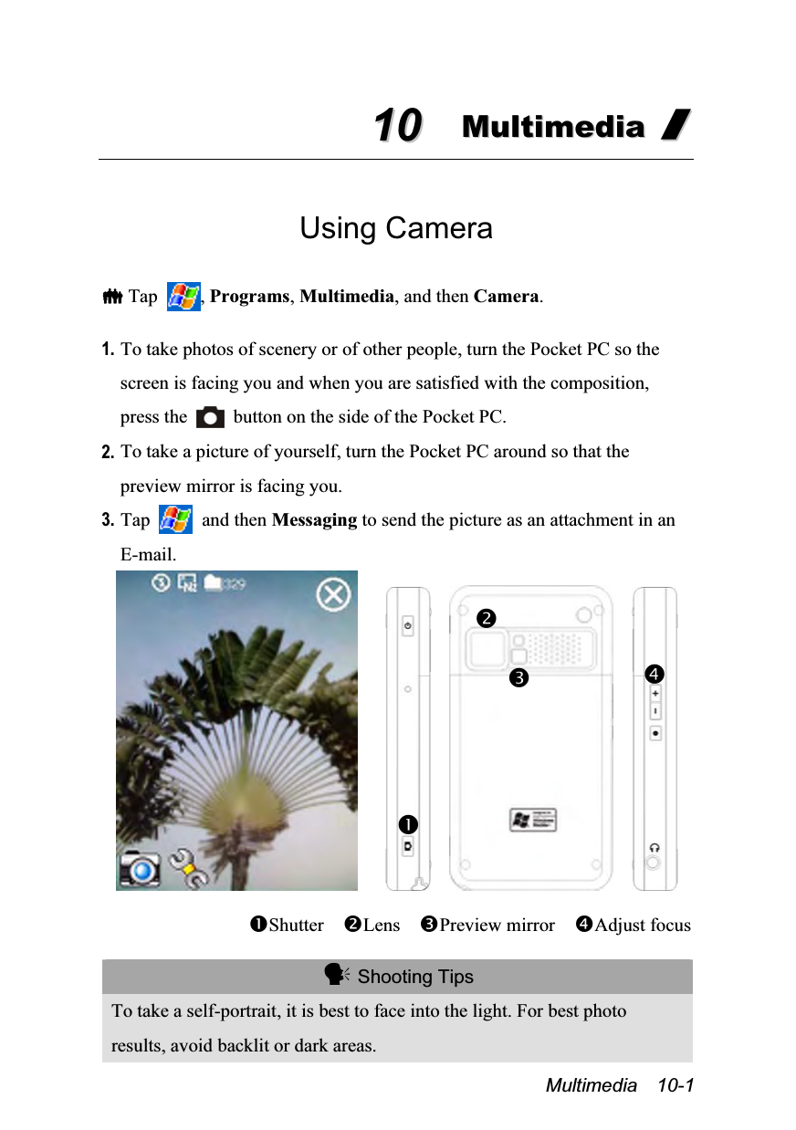  Multimedia  10-1 1100  MMuullttiimmeeddiiaa  //   Using Camera   Tap  , Programs, Multimedia, and then Camera.  1. To take photos of scenery or of other people, turn the Pocket PC so the screen is facing you and when you are satisfied with the composition, press the    button on the side of the Pocket PC. 2. To take a picture of yourself, turn the Pocket PC around so that the preview mirror is facing you. 3. Tap   and then Messaging to send the picture as an attachment in an E-mail.             Shutter  Lens  Preview mirror    Adjust focus   Shooting Tips To take a self-portrait, it is best to face into the light. For best photo results, avoid backlit or dark areas.   