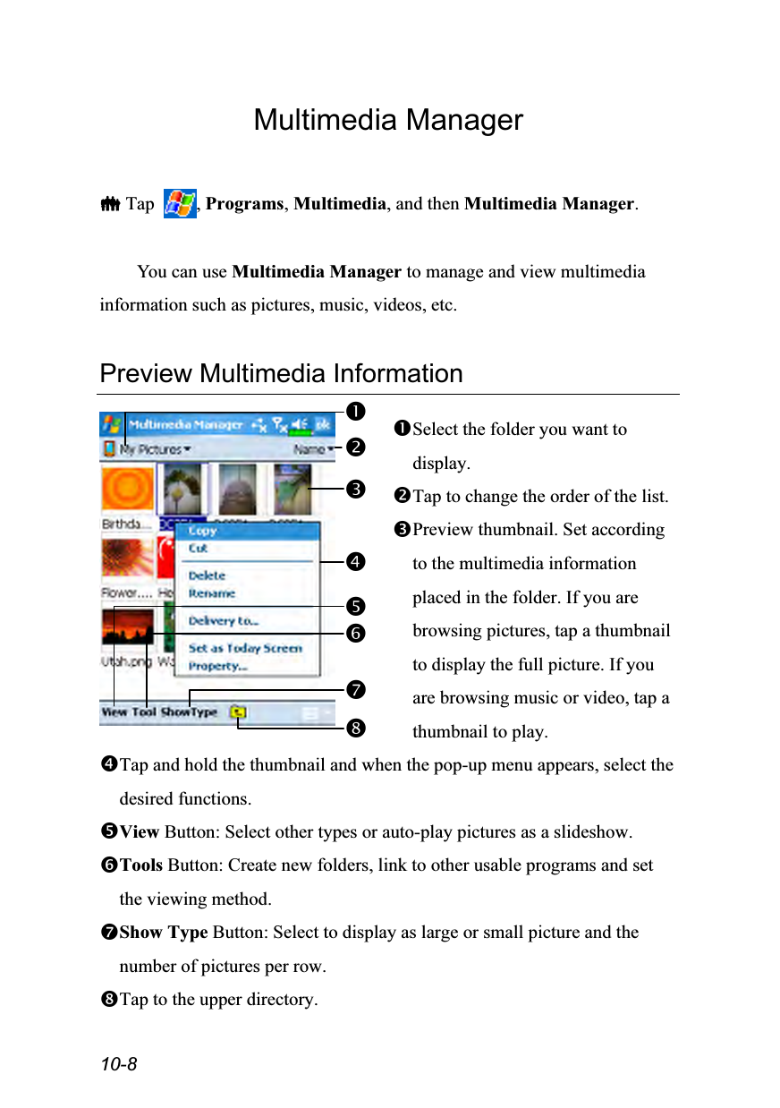  10-8 Multimedia Manager   Tap  , Programs, Multimedia, and then Multimedia Manager.  You can use Multimedia Manager to manage and view multimedia information such as pictures, music, videos, etc.  Preview Multimedia Information   Select the folder you want to display. Tap to change the order of the list. Preview thumbnail. Set according to the multimedia information placed in the folder. If you are browsing pictures, tap a thumbnail to display the full picture. If you are browsing music or video, tap a thumbnail to play. Tap and hold the thumbnail and when the pop-up menu appears, select the desired functions. View Button: Select other types or auto-play pictures as a slideshow. Tools Button: Create new folders, link to other usable programs and set the viewing method. Show Type Button: Select to display as large or small picture and the number of pictures per row. Tap to the upper directory.  