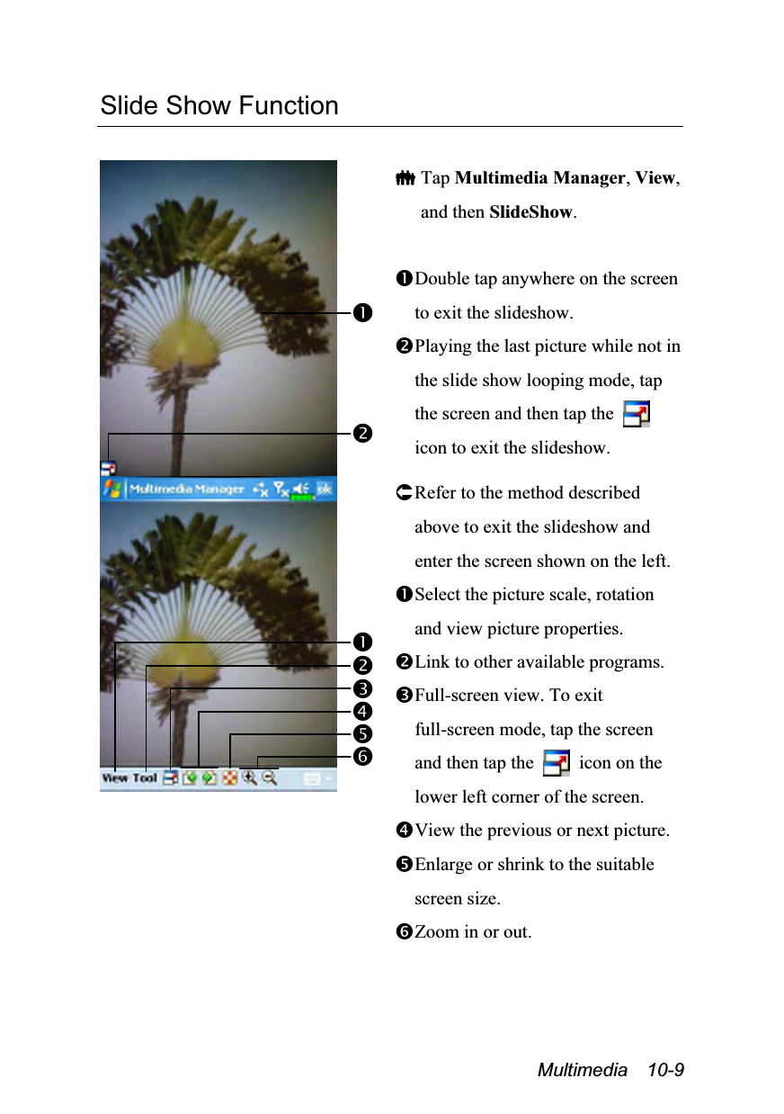  Multimedia  10-9 Slide Show Function    Tap Multimedia Manager, View, and then SlideShow.  Double tap anywhere on the screen to exit the slideshow. Playing the last picture while not in the slide show looping mode, tap the screen and then tap the   icon to exit the slideshow.  Refer to the method described above to exit the slideshow and enter the screen shown on the left. Select the picture scale, rotation and view picture properties. Link to other available programs. Full-screen view. To exit full-screen mode, tap the screen and then tap the    icon on the lower left corner of the screen. View the previous or next picture. Enlarge or shrink to the suitable screen size. Zoom in or out. 