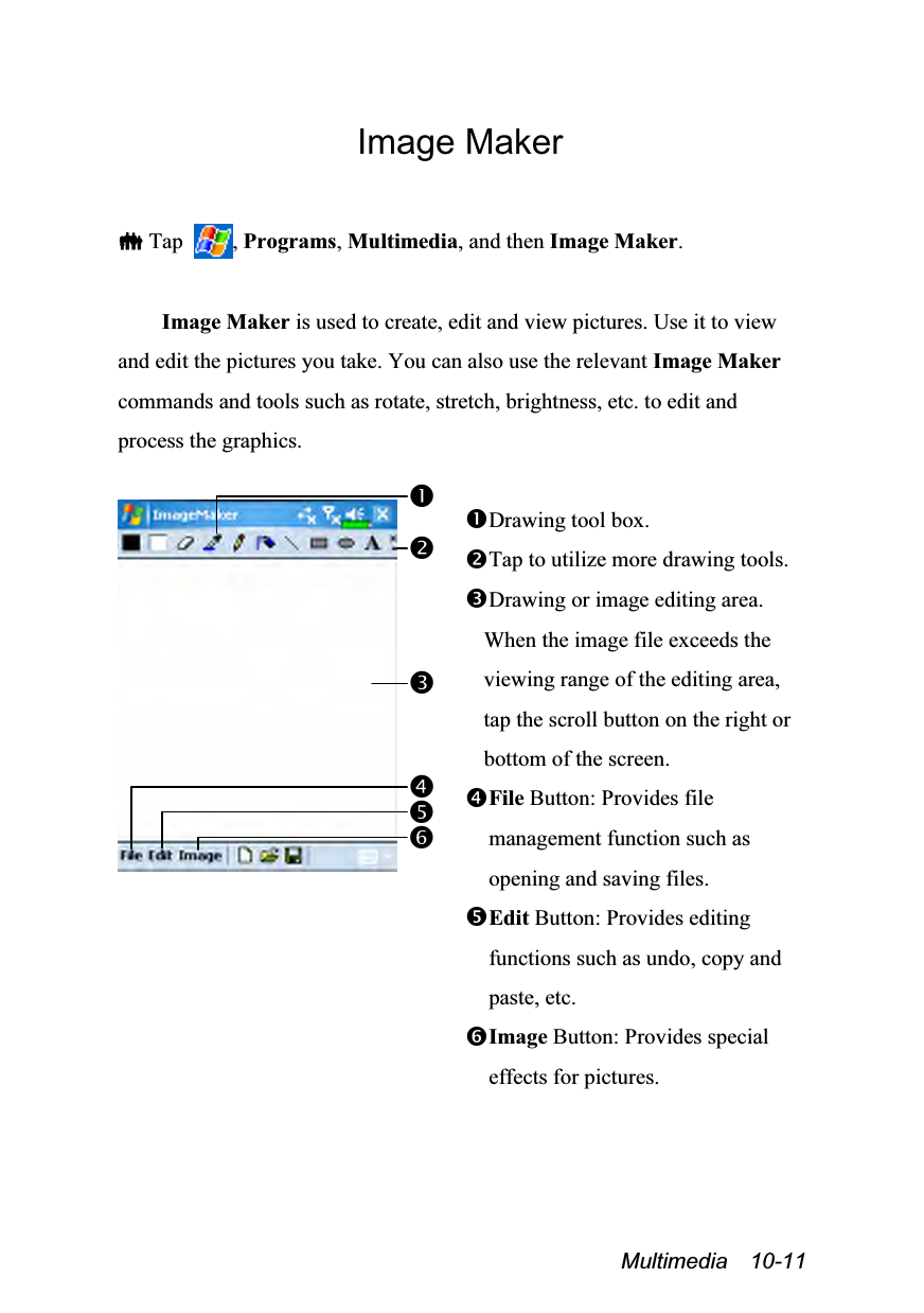  Multimedia  10-11 Image Maker   Tap  , Programs, Multimedia, and then Image Maker.  Image Maker is used to create, edit and view pictures. Use it to view and edit the pictures you take. You can also use the relevant Image Maker commands and tools such as rotate, stretch, brightness, etc. to edit and process the graphics.   Drawing tool box. Tap to utilize more drawing tools. Drawing or image editing area. When the image file exceeds the viewing range of the editing area, tap the scroll button on the right or bottom of the screen. File Button: Provides file management function such as opening and saving files. Edit Button: Provides editing functions such as undo, copy and paste, etc. Image Button: Provides special effects for pictures. 