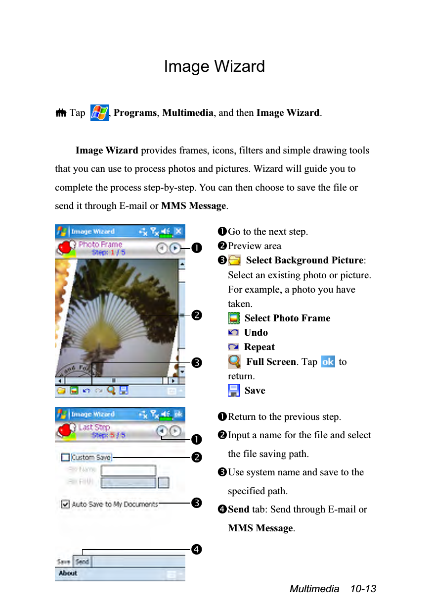  Multimedia  10-13 Image Wizard   Tap  , Programs, Multimedia, and then Image Wizard.  Image Wizard provides frames, icons, filters and simple drawing tools that you can use to process photos and pictures. Wizard will guide you to complete the process step-by-step. You can then choose to save the file or send it through E-mail or MMS Message.   Go to the next step. Preview area  Select Background Picture: Select an existing photo or picture. For example, a photo you have taken.  Select Photo Frame  Undo  Repeat  Full Screen. Tap    to return.  Save    Return to the previous step. Input a name for the file and select the file saving path. Use system name and save to the specified path. Send tab: Send through E-mail or MMS Message.   