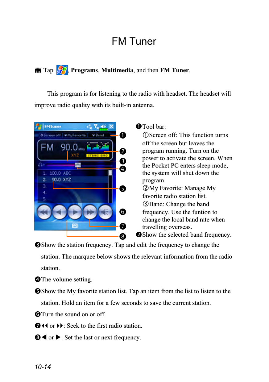  10-14 FM Tuner   Tap  , Programs, Multimedia, and then FM Tuner.  This program is for listening to the radio with headset. The headset will improve radio quality with its built-in antenna.   Tool bar: Screen off: This function turns off the screen but leaves the program running. Turn on the power to activate the screen. When the Pocket PC enters sleep mode, the system will shut down the program. My Favorite: Manage My favorite radio station list. Band: Change the band frequency. Use the funtion to change the local band rate when travelling overseas. Show the selected band frequency. Show the station frequency. Tap and edit the frequency to change the station. The marquee below shows the relevant information from the radio station. The volume setting. Show the My favorite station list. Tap an item from the list to listen to the station. Hold an item for a few seconds to save the current station. Turn the sound on or off.  or : Seek to the first radio station.  or : Set the last or next frequency. 