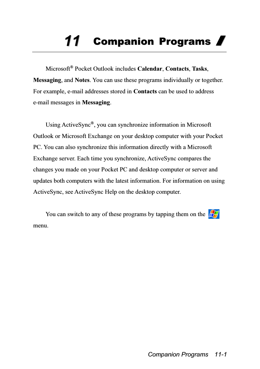  Companion Programs  11-1 1111  CCoommppaanniioonn  PPrrooggrraammss  //   Microsoft® Pocket Outlook includes Calendar, Contacts, Tasks, Messaging, and Notes. You can use these programs individually or together. For example, e-mail addresses stored in Contacts can be used to address e-mail messages in Messaging.  Using ActiveSync®, you can synchronize information in Microsoft Outlook or Microsoft Exchange on your desktop computer with your Pocket PC. You can also synchronize this information directly with a Microsoft Exchange server. Each time you synchronize, ActiveSync compares the changes you made on your Pocket PC and desktop computer or server and updates both computers with the latest information. For information on using ActiveSync, see ActiveSync Help on the desktop computer.  You can switch to any of these programs by tapping them on the   menu. 