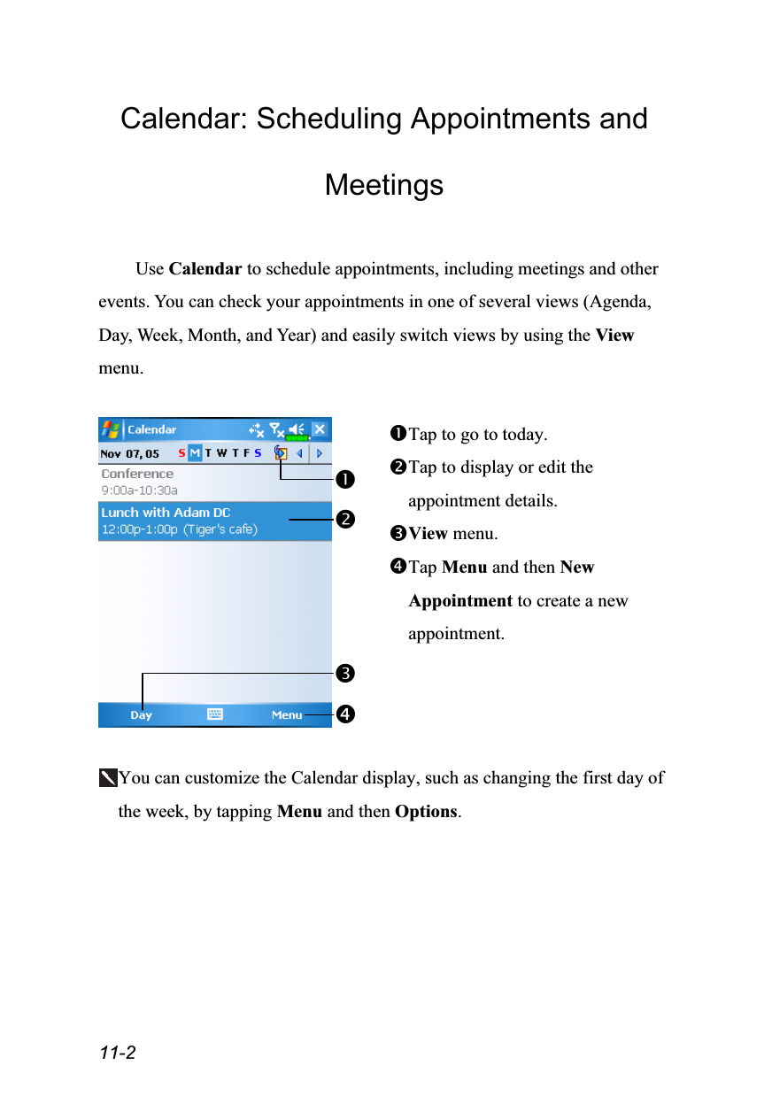  11-2 Calendar: Scheduling Appointments and Meetings  Use Calendar to schedule appointments, including meetings and other events. You can check your appointments in one of several views (Agenda, Day, Week, Month, and Year) and easily switch views by using the View menu.   Tap to go to today. Tap to display or edit the appointment details. View menu. Tap Menu and then New Appointment to create a new appointment.  You can customize the Calendar display, such as changing the first day of the week, by tapping Menu and then Options.  