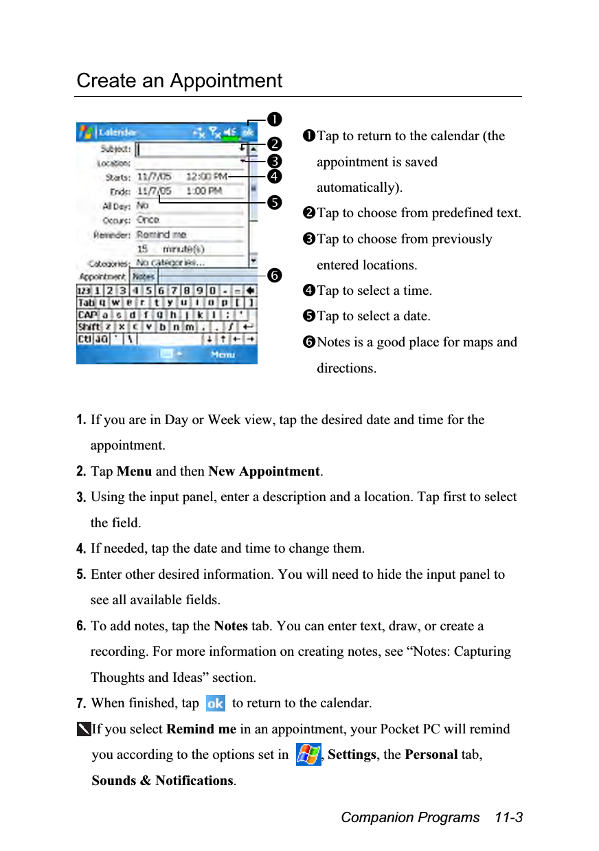  Companion Programs  11-3 Create an Appointment   Tap to return to the calendar (the appointment is saved automatically). Tap to choose from predefined text. Tap to choose from previously entered locations. Tap to select a time. Tap to select a date. Notes is a good place for maps and directions.  1. If you are in Day or Week view, tap the desired date and time for the appointment. 2. Tap Menu and then New Appointment. 3. Using the input panel, enter a description and a location. Tap first to select the field. 4. If needed, tap the date and time to change them. 5. Enter other desired information. You will need to hide the input panel to see all available fields. 6. To add notes, tap the Notes tab. You can enter text, draw, or create a recording. For more information on creating notes, see “Notes: Capturing Thoughts and Ideas” section. 7. When finished, tap    to return to the calendar. If you select Remind me in an appointment, your Pocket PC will remind you according to the options set in  , Settings, the Personal tab, Sounds &amp; Notifications. 