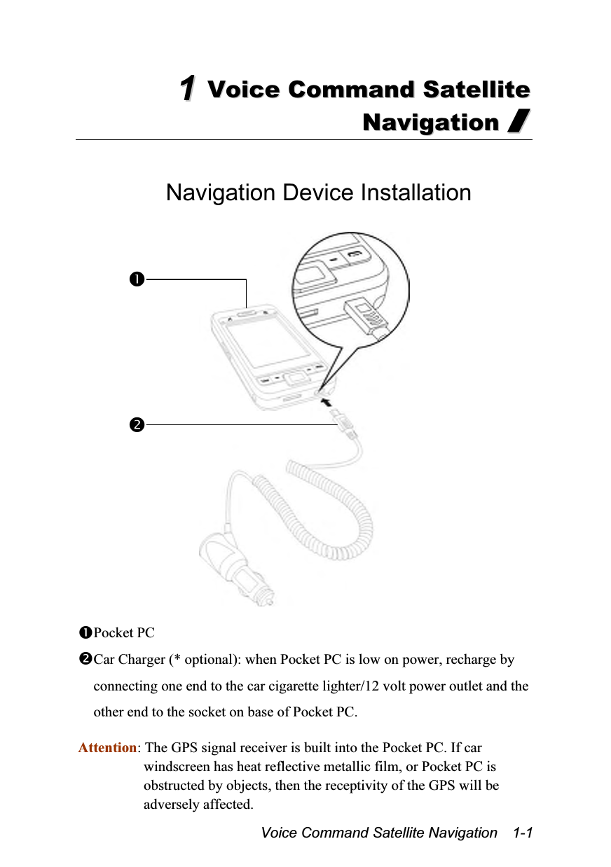  Voice Command Satellite Navigation    1-1 11  VVooiiccee  CCoommmmaanndd  SSaatteelllliittee  NNaavviiggaattiioonn  //   Navigation Device Installation    Pocket PC Car Charger (* optional): when Pocket PC is low on power, recharge by connecting one end to the car cigarette lighter/12 volt power outlet and the other end to the socket on base of Pocket PC.  Attention: The GPS signal receiver is built into the Pocket PC. If car windscreen has heat reflective metallic film, or Pocket PC is obstructed by objects, then the receptivity of the GPS will be adversely affected. 