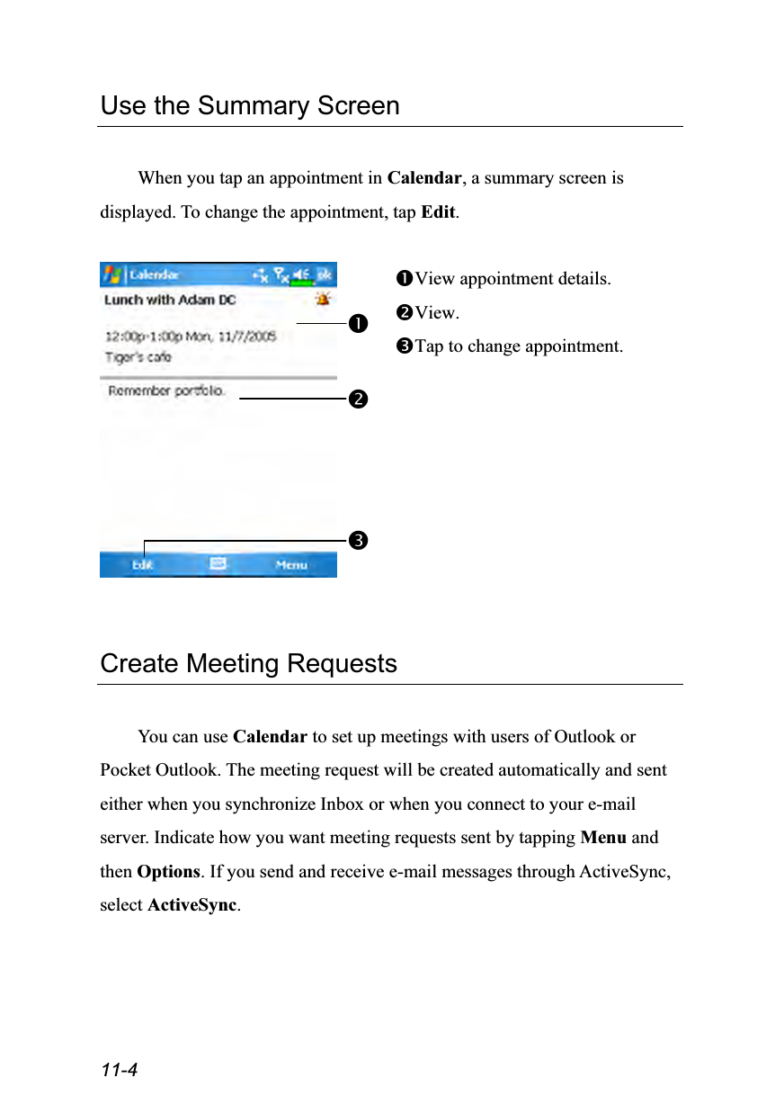  11-4 Use the Summary Screen  When you tap an appointment in Calendar, a summary screen is displayed. To change the appointment, tap Edit.   View appointment details. View. Tap to change appointment.   Create Meeting Requests  You can use Calendar to set up meetings with users of Outlook or Pocket Outlook. The meeting request will be created automatically and sent either when you synchronize Inbox or when you connect to your e-mail server. Indicate how you want meeting requests sent by tapping Menu and then Options. If you send and receive e-mail messages through ActiveSync, select ActiveSync.  