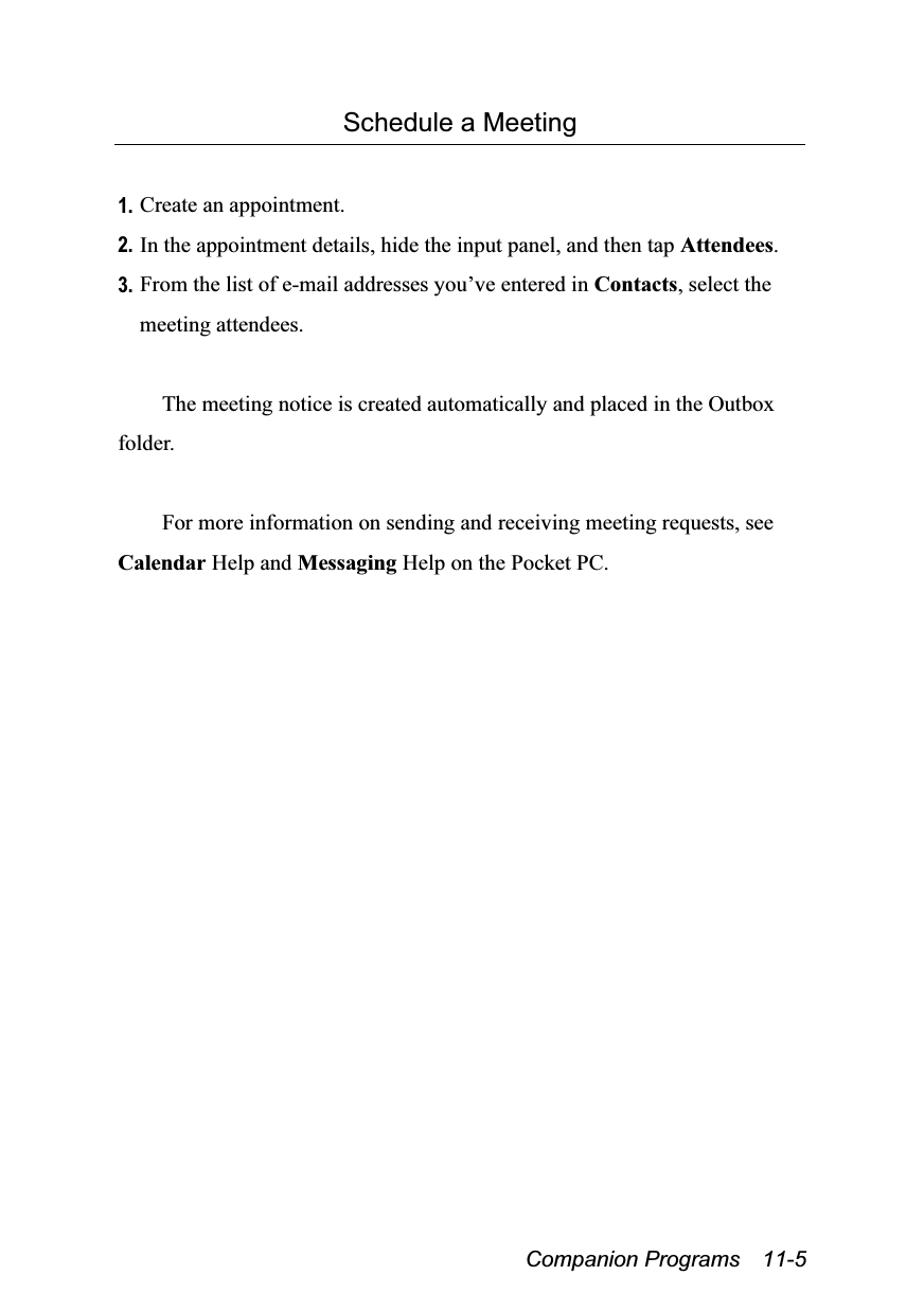  Companion Programs  11-5 Schedule a Meeting  1. Create an appointment. 2. In the appointment details, hide the input panel, and then tap Attendees. 3. From the list of e-mail addresses you’ve entered in Contacts, select the meeting attendees.  The meeting notice is created automatically and placed in the Outbox folder.  For more information on sending and receiving meeting requests, see Calendar Help and Messaging Help on the Pocket PC. 