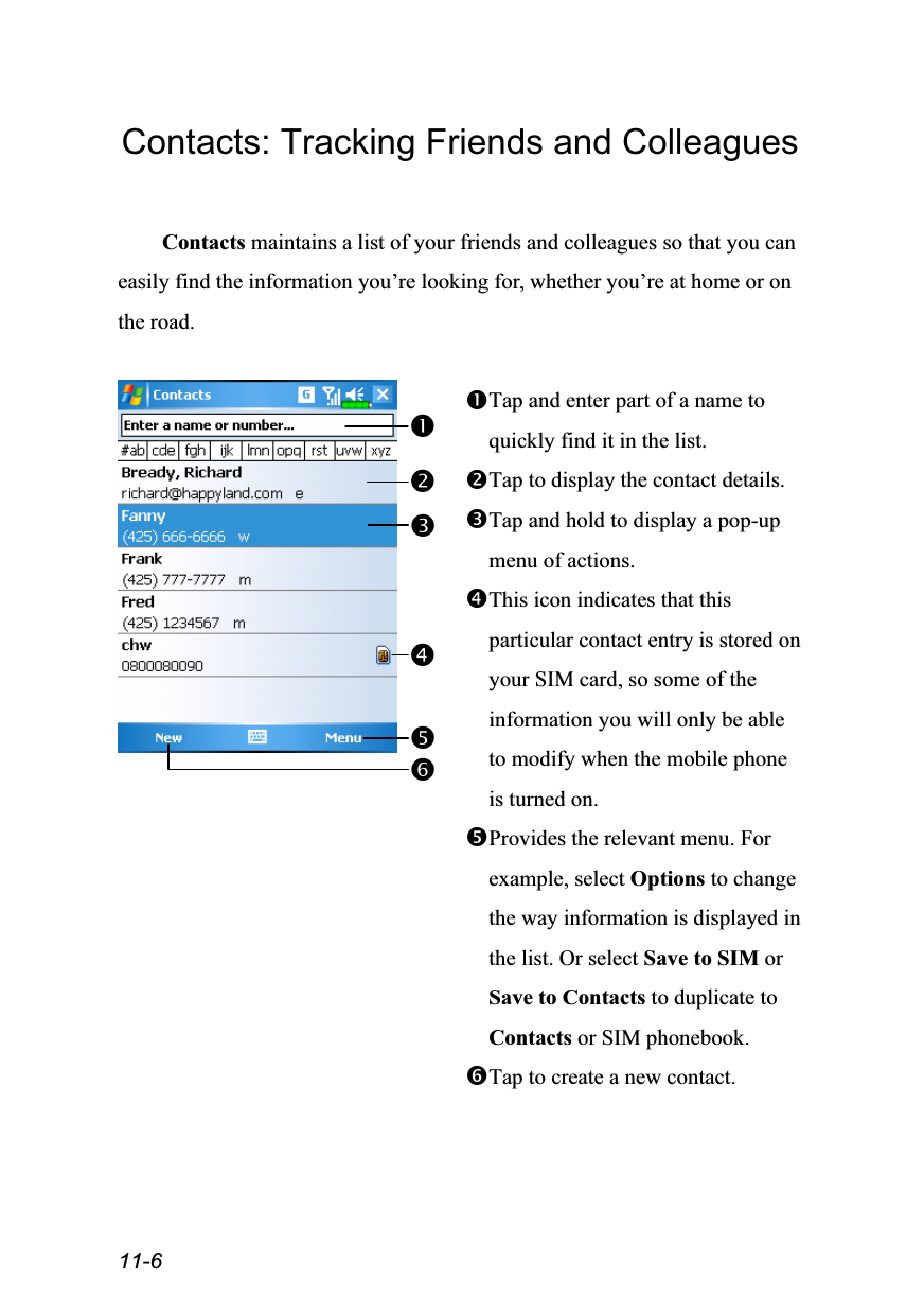  11-6 Contacts: Tracking Friends and Colleagues  Contacts maintains a list of your friends and colleagues so that you can easily find the information you’re looking for, whether you’re at home or on the road.   Tap and enter part of a name to quickly find it in the list. Tap to display the contact details. Tap and hold to display a pop-up menu of actions. This icon indicates that this particular contact entry is stored on your SIM card, so some of the information you will only be able to modify when the mobile phone is turned on. Provides the relevant menu. For example, select Options to change the way information is displayed in the list. Or select Save to SIM or Save to Contacts to duplicate to Contacts or SIM phonebook. Tap to create a new contact.  